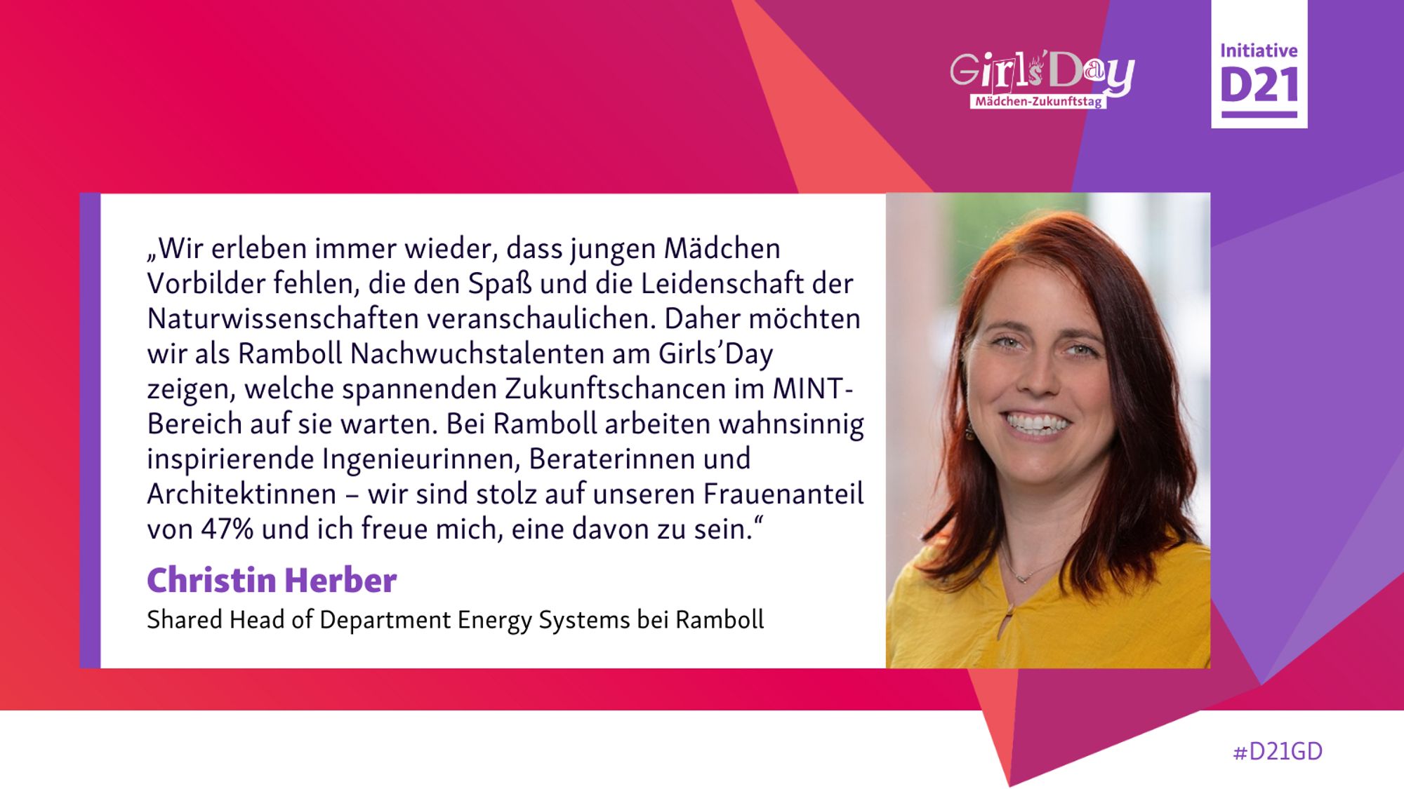 Zitat von Christin Herber, Shared Head of Department Energy Systems bei Ramboll: „Wir erleben immer wieder, dass jungen Mädchen Vorbilder fehlen, die den Spaß und die Leidenschaft der Naturwissenschaften veranschaulichen. Daher möchten wir als Ramboll Nachwuchstalenten am Girls’Day zeigen, welche spannenden Zukunftschancen im MINT-Bereich auf sie warten. Bei Ramboll arbeiten wahnsinnig inspirierende Ingenieurinnen, Beraterinnen und Architektinnen – wir sind stolz auf unseren Frauenanteil von 47% und ich freue mich, eine davon zu sein.“, dazu ein Porträt von Herber und Logos von Girls'Day und initiative D21.