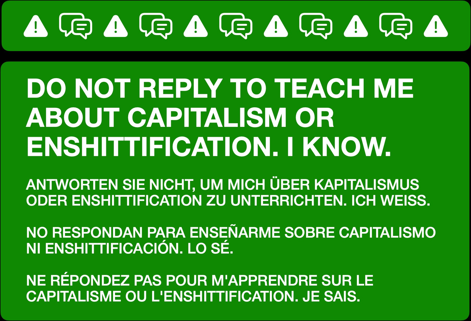 An informational message to manage replies. It reads:


DO NOT REPLY TO TEACH ME ABOUT CAPITALISM OR ENSHITTIFICATION. I KNOW.


ANTWORTEN SIE NICHT, UM MICH ÜBER KAPITALISMUS ODER ENSHITTIFICATION ZU UNTERRICHTEN. ICH WEISS.


NO RESPONDAN PARA ENSEÑARME SOBRE CAPITALISMO NI ENSHITTIFICACIÓN. LO SÉ.


NE RÉPONDEZ PAS POUR M'APPRENDRE SUR LE CAPITALISME OU L'ENSHITTIFICATION. JE SAIS.