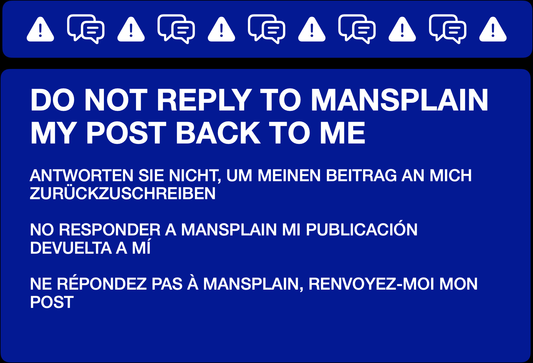 DO NOT REPLY TO MANSPLAIN MY POST BACK TO ME


ANTWORTEN SIE NICHT, UM MEINEN BEITRAG AN MICH ZURÜCKZUSCHREIBEN


NO RESPONDER A MANSPLAIN MI PUBLICACIÓN DEVUELTA A MÍ


NE RÉPONDEZ PAS À MANSPLAIN, RENVOYEZ-MOI MON POST