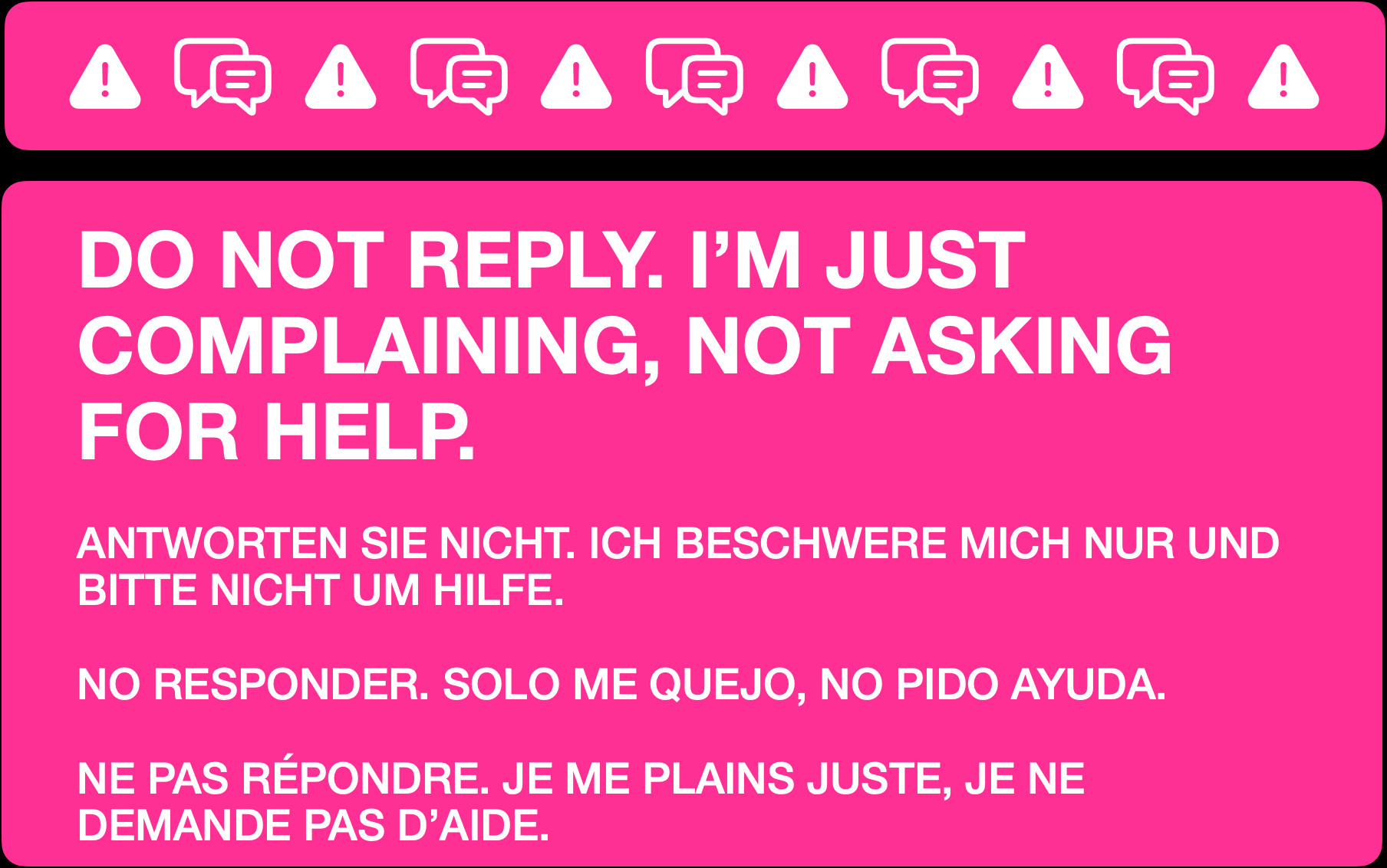 DO NOT REPLY. I’M JUST COMPLAINING, NOT ASKING FOR HELP.


ANTWORTEN SIE NICHT. ICH BESCHWERE MICH NUR UND BITTE NICHT UM HILFE.


NO RESPONDER. SOLO ME QUEJO, NO PIDO AYUDA.


NE PAS RÉPONDRE. JE ME PLAINS JUSTE, JE NE DEMANDE PAS D’AIDE.