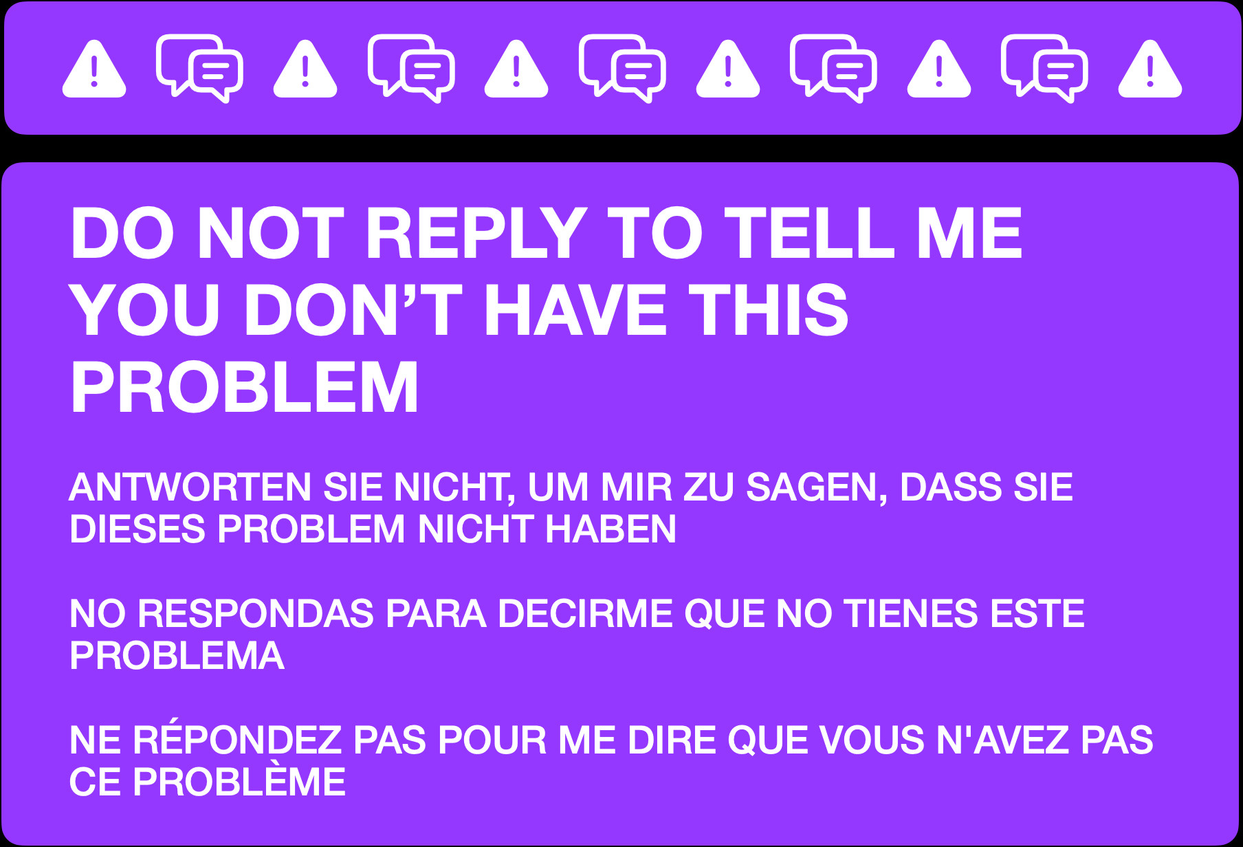 An informational message to manage replies. It reads:


DO NOT REPLY TO TELL ME YOU DON’T HAVE THIS PROBLEM


ANTWORTEN SIE NICHT, UM MIR ZU SAGEN, DASS SIE DIESES PROBLEM NICHT HABEN


NO RESPONDAS PARA DECIRME QUE NO TIENES ESTE PROBLEMA


NE RÉPONDEZ PAS POUR ME DIRE QUE VOUS N'AVEZ PAS CE PROBLÈME