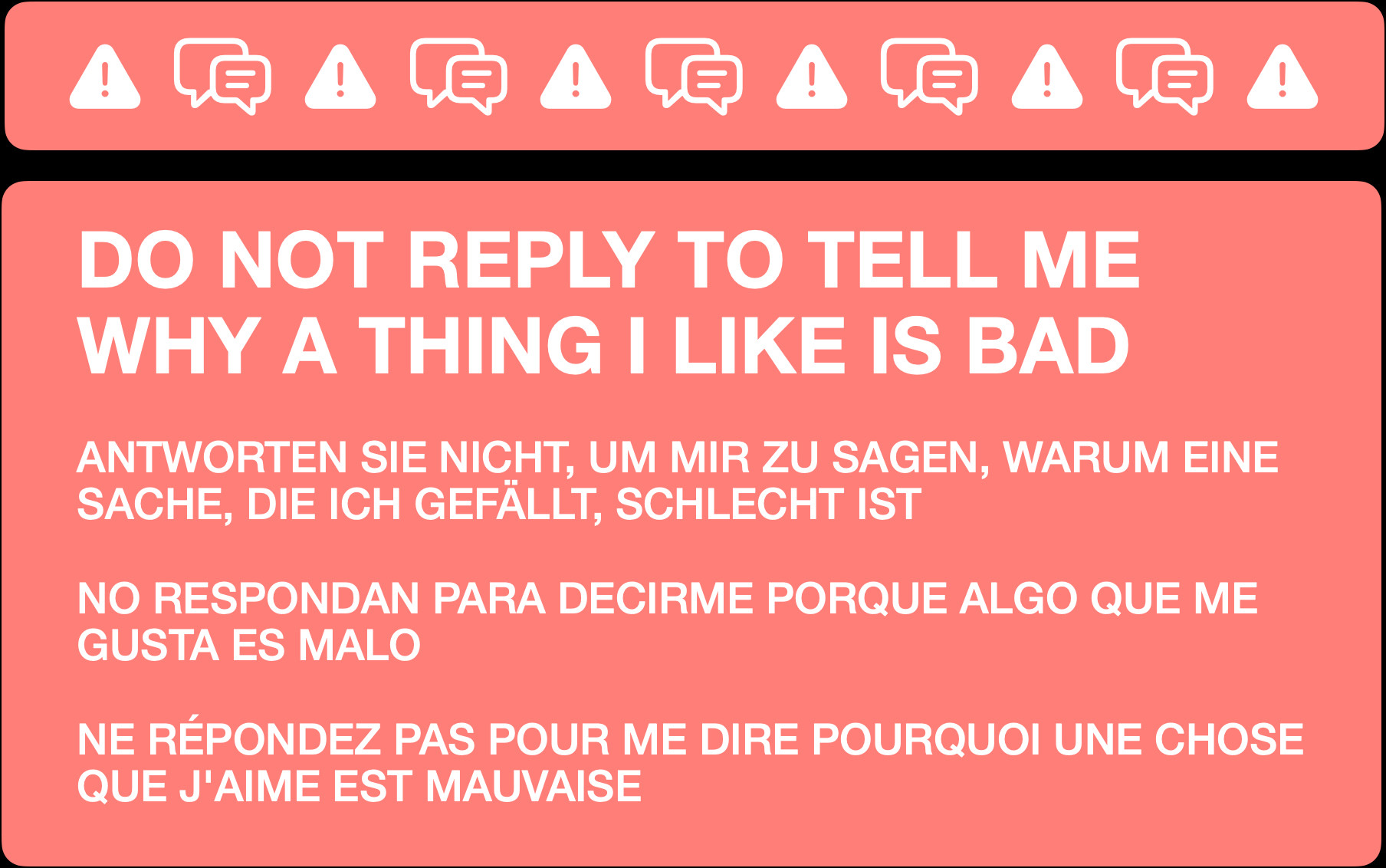 DO NOT REPLY TO TELL ME WHY A THING I LIKE IS BAD


ANTWORTEN SIE NICHT, UM MIR ZU SAGEN, WARUM EINE SACHE, DIE ICH GEFÄLLT, SCHLECHT IST


NO RESPONDAN PARA DECIRME PORQUE ALGO QUE ME GUSTA ES MALO


NE RÉPONDEZ PAS POUR ME DIRE POURQUOI UNE CHOSE QUE J'AIME EST MAUVAISE