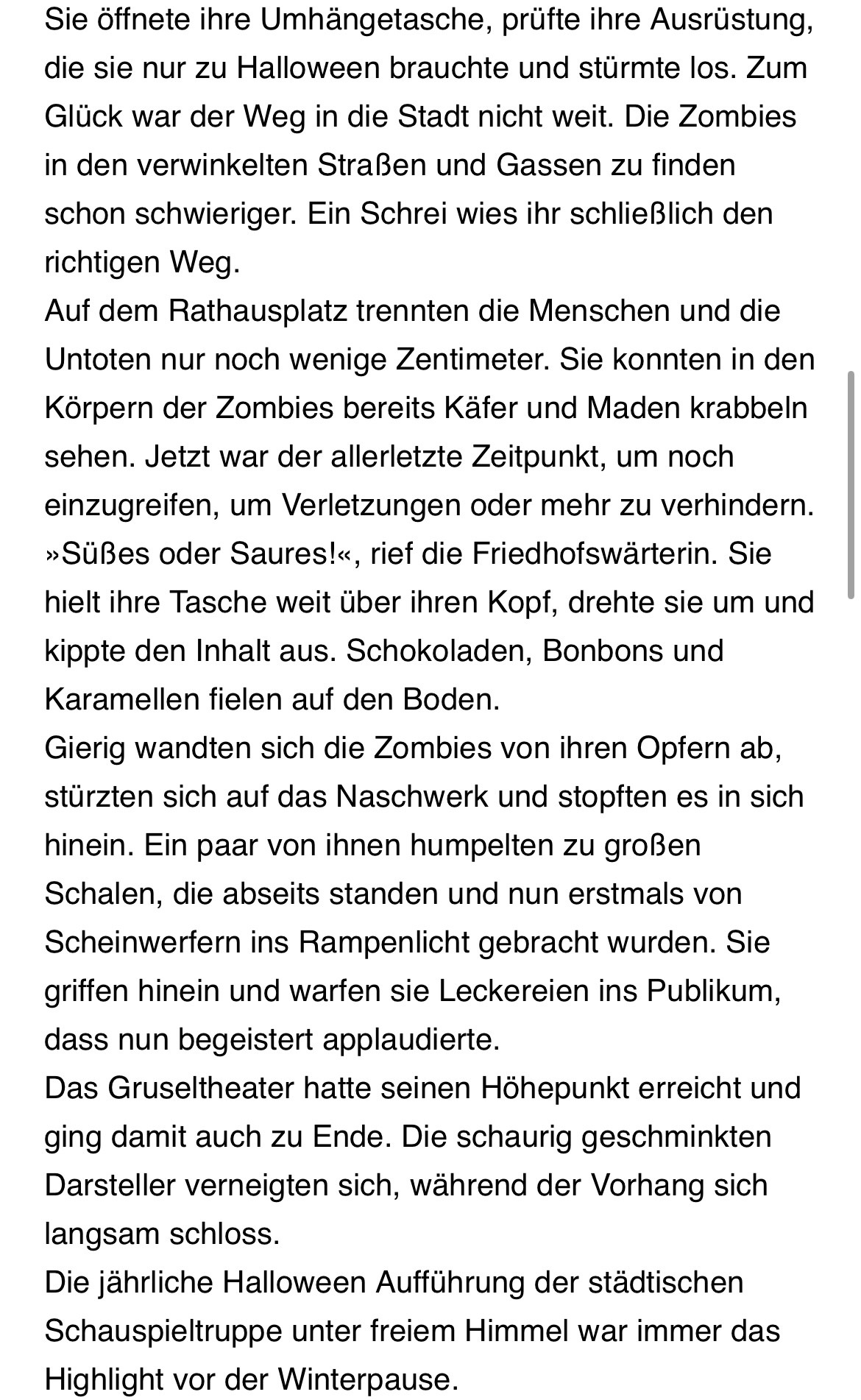 Sie öffnete ihre Umhängetasche, prüfte ihre Ausrüstung, die sie nur zu Halloween brauchte und sturmte los. Zum Glück war der Weg in die Stadt nicht weit. Die Zombies in den verwinkelten Straßen und Gassen zu finden schon schwieriger. Ein Schrei wies ihr schließlich den richtigen Weg.
Auf dem Rathausplatz trennten die Menschen und die Untoten nur noch wenige Zentimeter. Sie konnten in den Körpern der Zombies bereits Kater und Maden krabbeln sehen. Jetzt war der allerletzte Zeitpunkt, um noch einzugreifen, um Verletzungen oder mehr zu verhindern.
»Süßes oder Saures!«, rief die Friedhofswärterin. Sie hielt ihre Tasche weit über ihren Kopf, drehte sie um und kippte den Inhalt aus. Schokoladen, Bonbons und Karamellen fielen auf den Boden.
Gierig wandten sich die Zombies von ihren Opfern ab, stürzten sich auf das Naschwerk und stopften es in sich hinein. Ein paar von ihnen humpelten zu großen Schalen, die abseits standen und nun erstmals von Scheinwerfern ins Rampenlicht gebracht wurden. Sie griffen hinein und warfen sie Leckereien ins Publikum, dass nun begeistert applaudierte.
Das Gruseltheater hatte seinen Höhepunkt erreicht und ging damit auch zu Ende. Die schaurig geschminkten Darsteller verneigten sich, während der Vorhang sich langsam schloss.
Die jährliche Halloween Aufführung der städtischen Schauspieltruppe unter freiem Himmel war immer das Highlight vor der Winterpause.