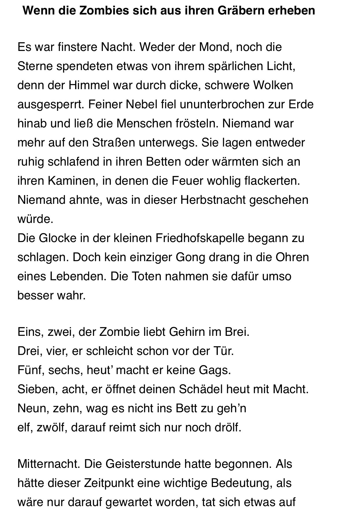 Wenn die Zombies sich aus ihren Gräbern erheben
Es war finstere Nacht. Weder der Mond, noch die Sterne spendeten etwas von ihrem spärlichen Licht, denn der Himmel war durch dicke, schwere Wolken ausgesperrt. Feiner Nebel fiel ununterbrochen zur Erde hinab und ließ die Menschen frösteln. Niemand war mehr auf den Straßen unterwegs. Sie lagen entweder ruhig schlafend in ihren Betten oder wärmten sich an ihren Kaminen, in denen die Feuer wohlig flackerten.
Niemand ahnte, was in dieser Herbstnacht geschehen würde.
Die Glocke in der kleinen Friedhofskapelle begann zu schlagen. Doch kein einziger Gong drang in die Ohren eines Lebenden. Die Toten nahmen sie dafür umso besser wahr.
Eins, zwei, der Zombie liebt Gehirn im Brei.
Drei, vier, er schleicht schon vor der Tür.
Fünf, sechs, heut' macht er keine Gags.
Sieben, acht, er öffnet deinen Schädel heut mit Macht.
Neun, zehn, wag es nicht ins Bett zu gehin elf, zwölf, darauf reimt sich nur noch drölf.
Mitternacht. Die Geisterstunde hatte begonnen. Als hätte dieser Zeitpunkt eine wichtige Bedeutung, als wäre nur darauf gewartet worden, tat sich etwas auf