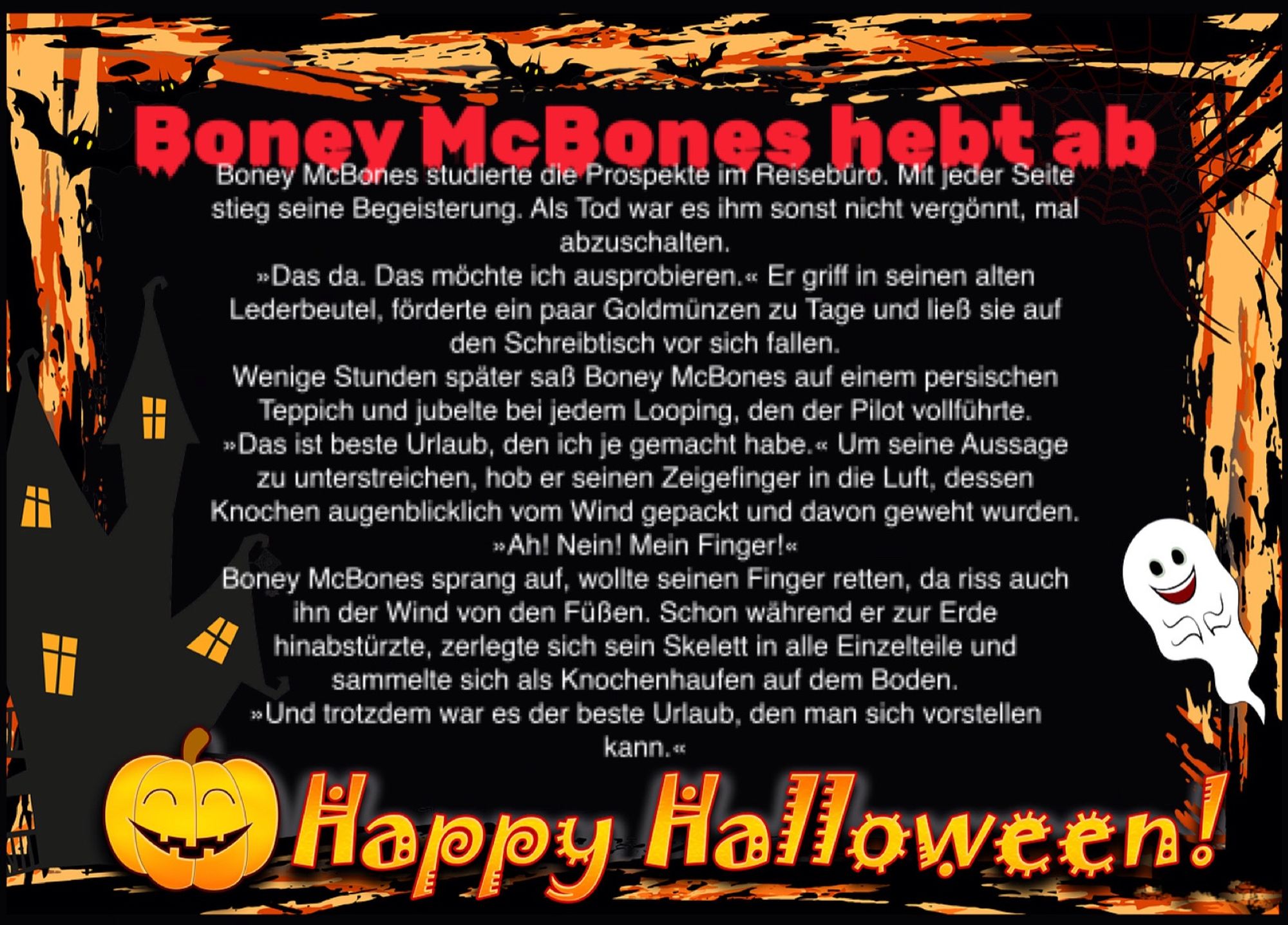 Boney McBones hebt ab

Boney McBones studierte die Prospekte im Reisebüro. Mit jeder Seite stieg seine Begeisterung. Als Tod war es ihm sonst nicht vergönnt, mal abzuschalten.
»Das da. Das möchte ich ausprobieren.« Er griff in seinen alten Lederbeutel, förderte ein paar Goldmünzen zu Tage und ließ sie auf den Schreibtisch vor sich fallen.
Wenige Stunden später saß Boney McBones auf einem persischen Teppich und jubelte bei jedem Looping, den der Pilot vollführte.
»Das ist beste Urlaub, den ich je gemacht habe.« Um seine Aussage zu unterstreichen, hob er seinen Zeigefinger in die Luft, dessen Knochen augenblicklich vom Wind gepackt und davon geweht wurden.
»Ah! Nein! Mein Finger!«
Boney McBones sprang auf, wollte seinen Finger retten, da riss auch ihn der Wind von den Füßen. Schon während er zur Erde hinabstürzte, zerlegte sich sein Skelett in alle Einzelteile und sammelte sich als Knochenhaufen auf dem Boden.
»Und trotzdem war es der beste Urlaub, den man sich vorstellen kann.«