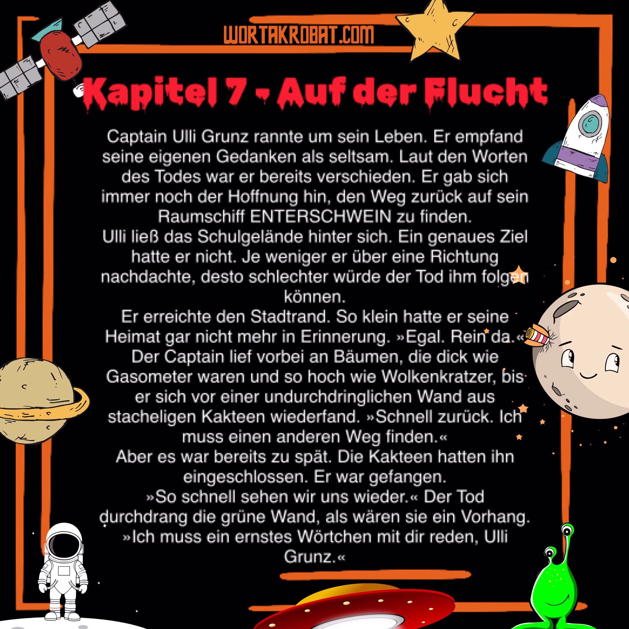 Auf der Flucht

Captain Ulli Grunz rannte um sein Leben. Er empfand seine eigenen Gedanken als seltsam. Laut den Worten des Todes war er bereits verschieden. Er gab sich immer noch der Hoffnung hin, den Weg zurück auf sein Raumschiff ENTERSCHWEIN zu finden.
Ulli ließ das Schulgelände hinter sich. Ein genaues Ziel hatte er nicht. Je weniger er über eine Richtung nachdachte, desto schlechter würde der Tod ihm folgen können.
Er erreichte den Stadtrand. So klein hatte er seine Heimat gar nicht mehr in Erinnerung. »Egal. Rein da.«
Der Captain lief vorbei an Bäumen, die dick wie Gasometer waren und so hoch wie Wolkenkratzer, bis er sich vor einer undurchdringlichen Wand aus stacheligen Kakteen wiederfand. »Schnell zurück. Ich muss einen anderen Weg finden.«
Aber es war bereits zu spät. Die Kakteen hatten ihn eingeschlossen. Er war gefangen.
»So schnell sehen wir uns wieder.« Der Tod durchdrang die grüne Wand, als wären sie ein Vorhang. »Ich muss ein ernstes Wörtchen mit dir reden, Ulli Grunz