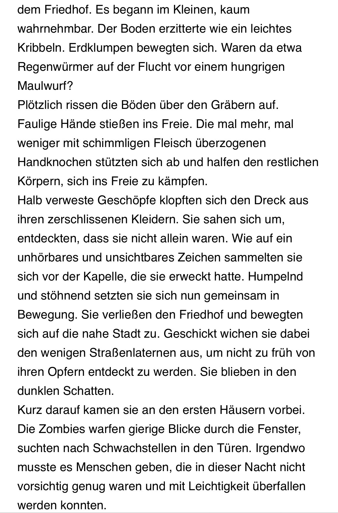 dem Friedhof. Es begann im Kleinen, kaum wahrnehmbar. Der Boden erzitterte wie ein leichtes Kribbeln. Erdklumpen bewegten sich. Waren da etwa Regenwürmer auf der Flucht vor einem hungrigen Maulwurf?
Plötzlich rissen die Böden über den Gräbern auf.
Faulige Hände stießen ins Freie. Die mal mehr, mal weniger mit schimmligen Fleisch überzogenen Handknochen stützten sich ab und halfen den restlichen Körpern, sich ins Freie zu kämpfen.
Halb verweste Geschöpfe klopften sich den Dreck aus ihren zerschlissenen Kleidern. Sie sahen sich um, entdeckten, dass sie nicht allein waren. Wie auf ein unhörbares und unsichtbares Zeichen sammelten sie sich vor der Kapelle, die sie erweckt hatte. Humpelnd und stöhnend setzten sie sich nun gemeinsam in Bewegung. Sie verließen den Friedhof und bewegten sich auf die nahe Stadt zu. Geschickt wichen sie dabei den wenigen Straßenlaternen aus, um nicht zu früh von ihren Opfern entdeckt zu werden. Sie blieben in den dunklen Schatten.
Kurz darauf kamen sie an den ersten Häusern vorbei.
Die Zombies warfen gierige Blicke durch die Fenster, suchten nach Schwachstellen in den Türen. Irgendwo musste es Menschen geben, die in dieser Nacht nicht vorsichtig genug waren und mit Leichtigkeit überfallen werden konnten.