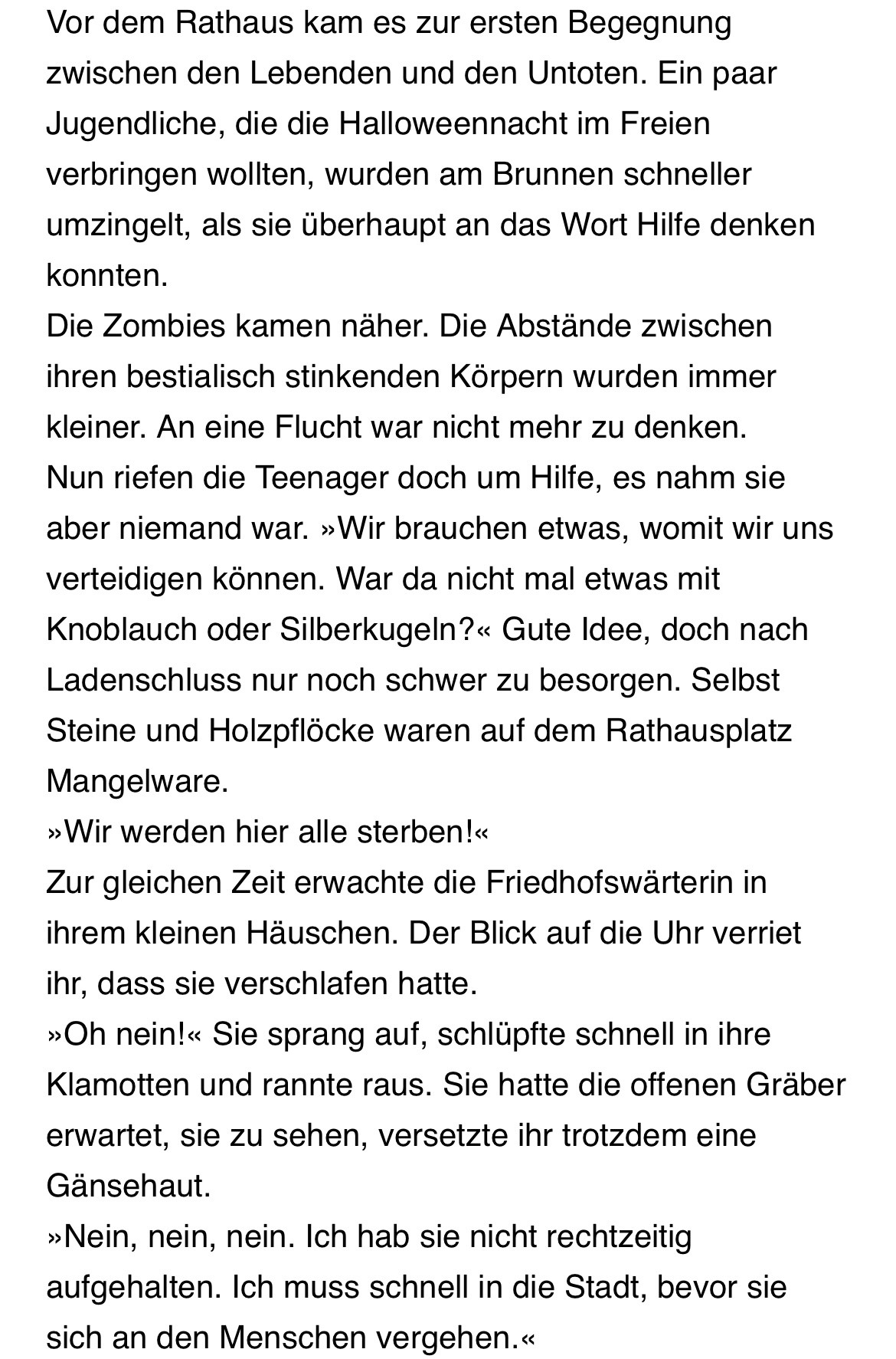 Vor dem Rathaus kam es zur ersten Begegnung zwischen den Lebenden und den Untoten. Ein paar Jugendliche, die die Halloweennacht im Freien verbringen wollten, wurden am Brunnen schneller umzingelt, als sie überhaupt an das Wort Hilfe denken konnten.
Die Zombies kamen näher. Die Abstände zwischen ihren bestialisch stinkenden Körpern wurden immer kleiner. An eine Flucht war nicht mehr zu denken.
Nun riefen die Teenager doch um Hilfe, es nahm sie aber niemand war. »Wir brauchen etwas, womit wir uns verteidigen können. War da nicht mal etwas mit Knoblauch oder Silberkugeln?« Gute Idee, doch nach Ladenschluss nur noch schwer zu besorgen. Selbst Steine und Holzpflöcke waren auf dem Rathausplatz Mangelware.
»Wir werden hier alle sterben!«
Zur gleichen Zeit erwachte die Friedhofswärterin in ihrem kleinen Häuschen. Der Blick auf die Uhr verriet ihr, dass sie verschlafen hatte.
»Oh nein!« Sie sprang auf, schlüpfte schnell in ihre Klamotten und rannte raus. Sie hatte die offenen Gräber erwartet, sie zu sehen, versetzte ihr trotzdem eine Gänsehaut.
»Nein, nein, nein. Ich hab sie nicht rechtzeitig aufgehalten. Ich muss schnell in die Stadt, bevor sie sich an den Menschen vergehen.«