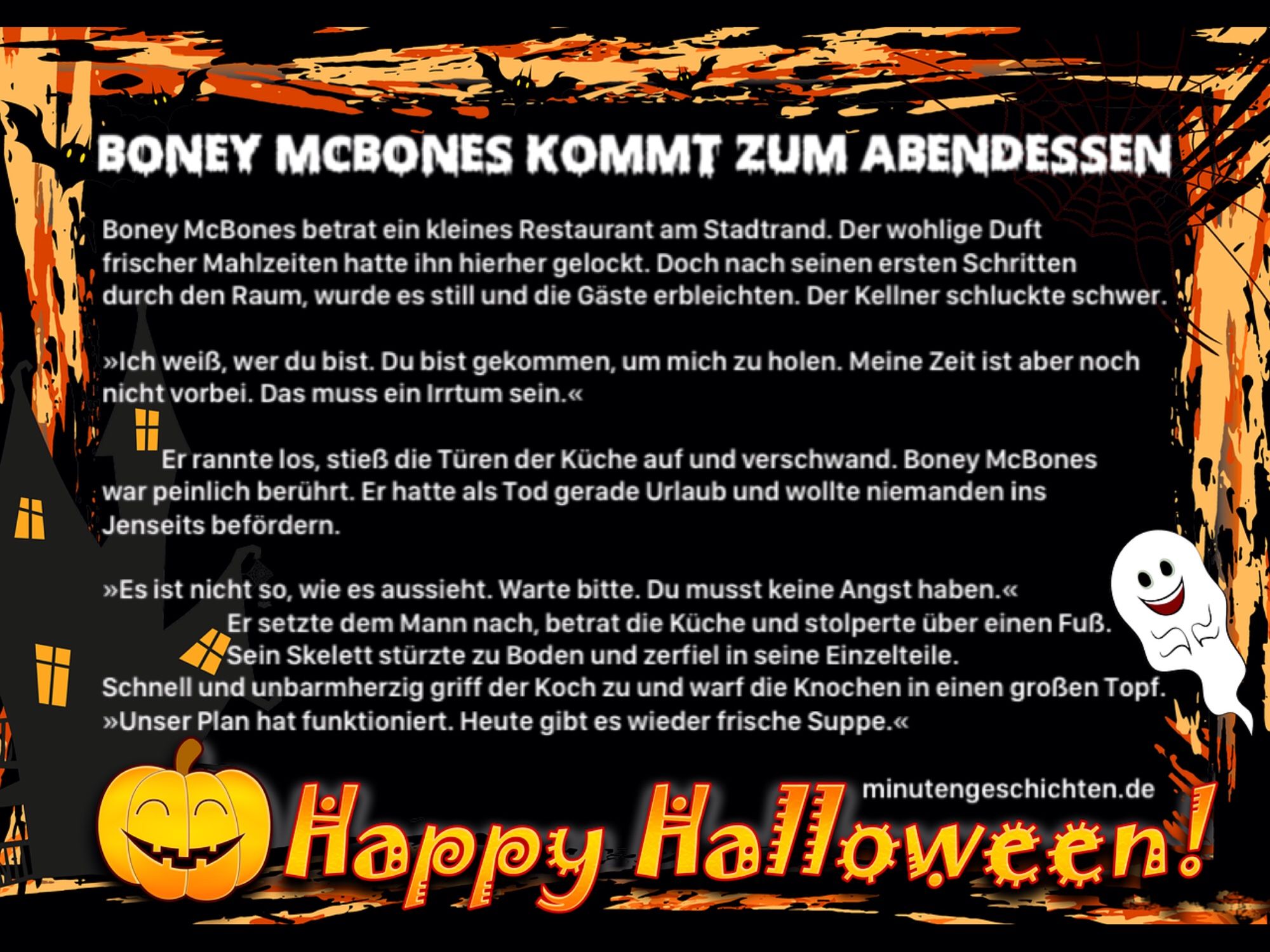 Boney McBones kommt zum Abendessen

Boney McBones betrat ein kleines Restaurant am Stadtrand. Der wohlige Duft frischer Mahlzeiten hatte ihn hierher gelockt. Doch nach seinen ersten Schritten durch den Raum, wurde es still und die Gäste erbleichten. Der Kellner schluckte schwer.
»Ich weiß, wer du bist. Du bist gekommen, um mich zu holen. Meine Zeit ist aber noch nicht vorbei. Das muss ein Irrtum sein.«
Er rannte los, stieß die Türen der Küche auf und verschwand. Boney McBones war peinlich berührt. Er hatte als Tod gerade Urlaub und wollte niemanden ins Jenseits befördern.
»Es ist nicht so, wie es aussieht. Warte bitte. Du musst keine Angst haben.«
Er setzte dem Mann nach, betrat die Küche und stolperte über einen Fuß. Sein Skelett stürzte zu Boden und zerfiel in seine Einzelteile.
Schnell und unbarmherzig griff der Koch zu und warf die Knochen in einen großen Topf. »Unser Plan hat funktioniert. Heute gibt es wieder frische Suppe.«