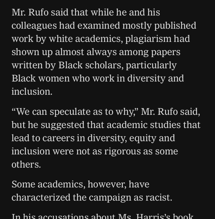 “Mr. Rufo said that while he and his colleagues had examined mostly published work by white academics, plagiarism had shown up almost always among papers written by Black scholars, particularly Black women who work in diversity and inclusion.

“We can speculate as to why,” Mr. Rufo said, but he suggested that academic studies that lead to careers in diversity, equity and inclusion were not as rigorous as some others.

Some academics, however, have characterized the campaign as racist.”