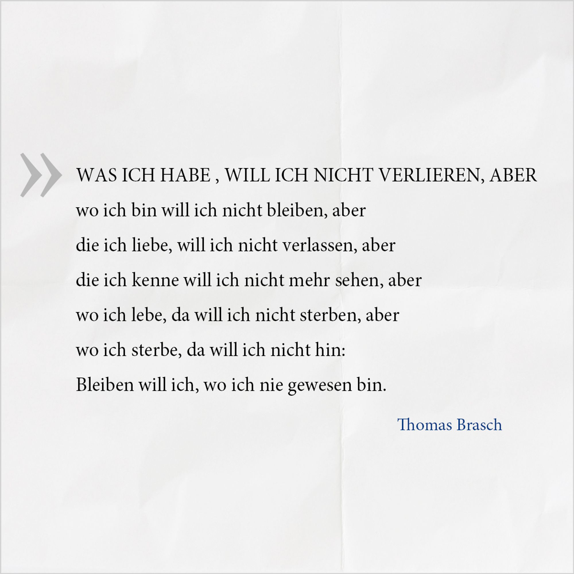 Gedicht von Thomas Brasch: 
WAS ICH HABE,WILL ICH NICHT VERLIEREN, ABER
wo ich bin will ich nicht bleiben, aber
die ich liebe, will ich nicht verlassen, aber
die ich kenne will ich nicht mehr sehen, aber
wo ich lebe, da will ich nicht sterben, aber
wo ich sterbe, da will ich nicht hin:
Bleiben will ich, wo ich nie gewesen bin.