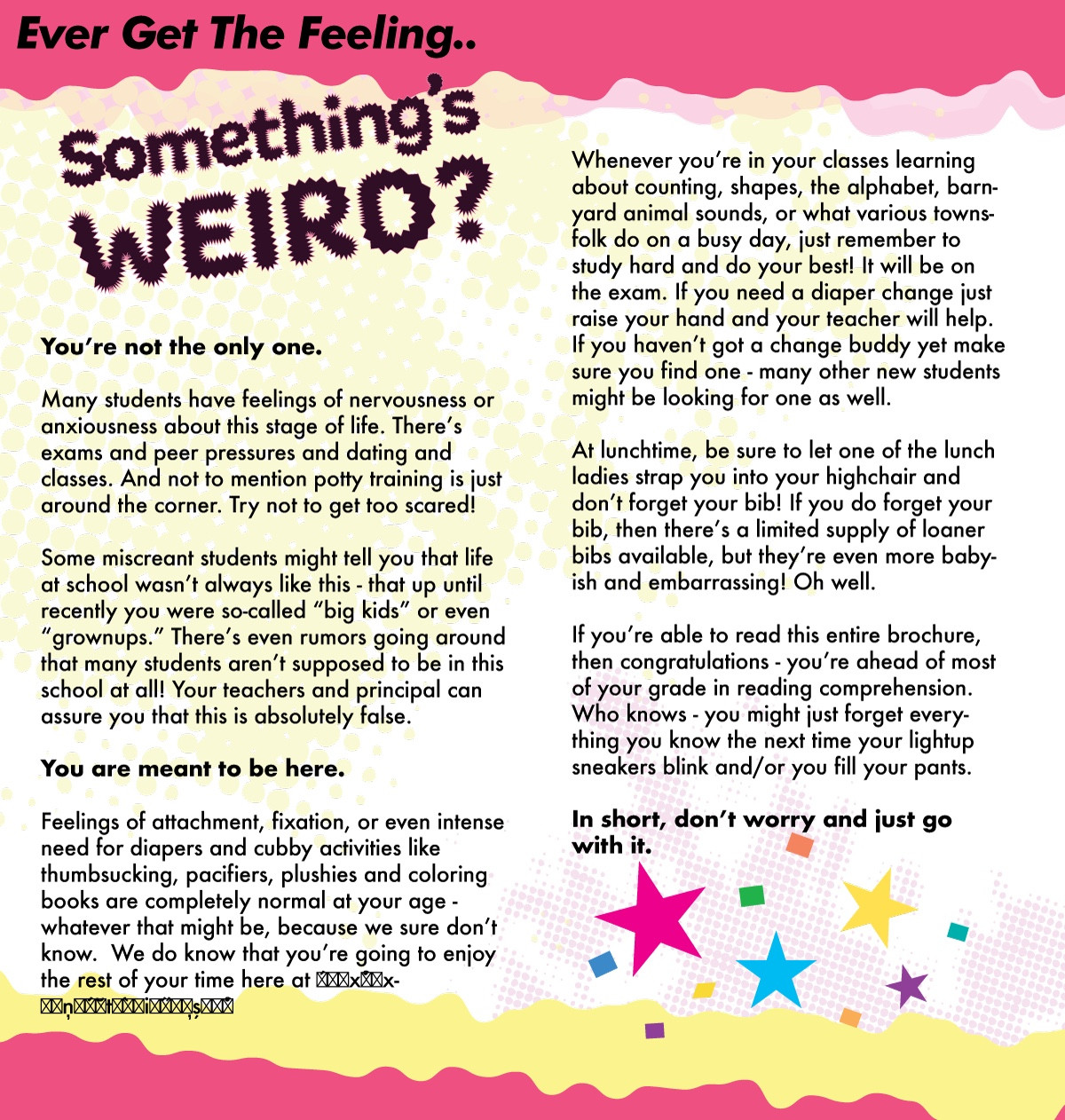 You’re not the only one.
Many students have feelings of nervousness or anxiousness about this stage of life. Thereʼs exams and peer pressures and dating and classes. And not to mention potty training is just around the corner. Try not to get too scared!
Some miscreant students might tell you that life at school wasnʼt always like this - that up until recently you were so-called “big kids” or even “grownups.” Thereʼs even rumors going around that many students arenʼt supposed to be in this school at all! Your teachers and principal can assure you that this is absolutely false.
You are meant to be here.
Feelings of attachment, fixation, or even intense need for diapers and cubby activities like thumbsucking, pacifiers, plushies and coloring books are completely normal at your age - whatever that might be, because we sure donʼt know. We do know that youʼre going to enjoy the rest of your time here at ́x́̊x-
ņ́̇ t̆ ̀i̋ş̦ ́̊