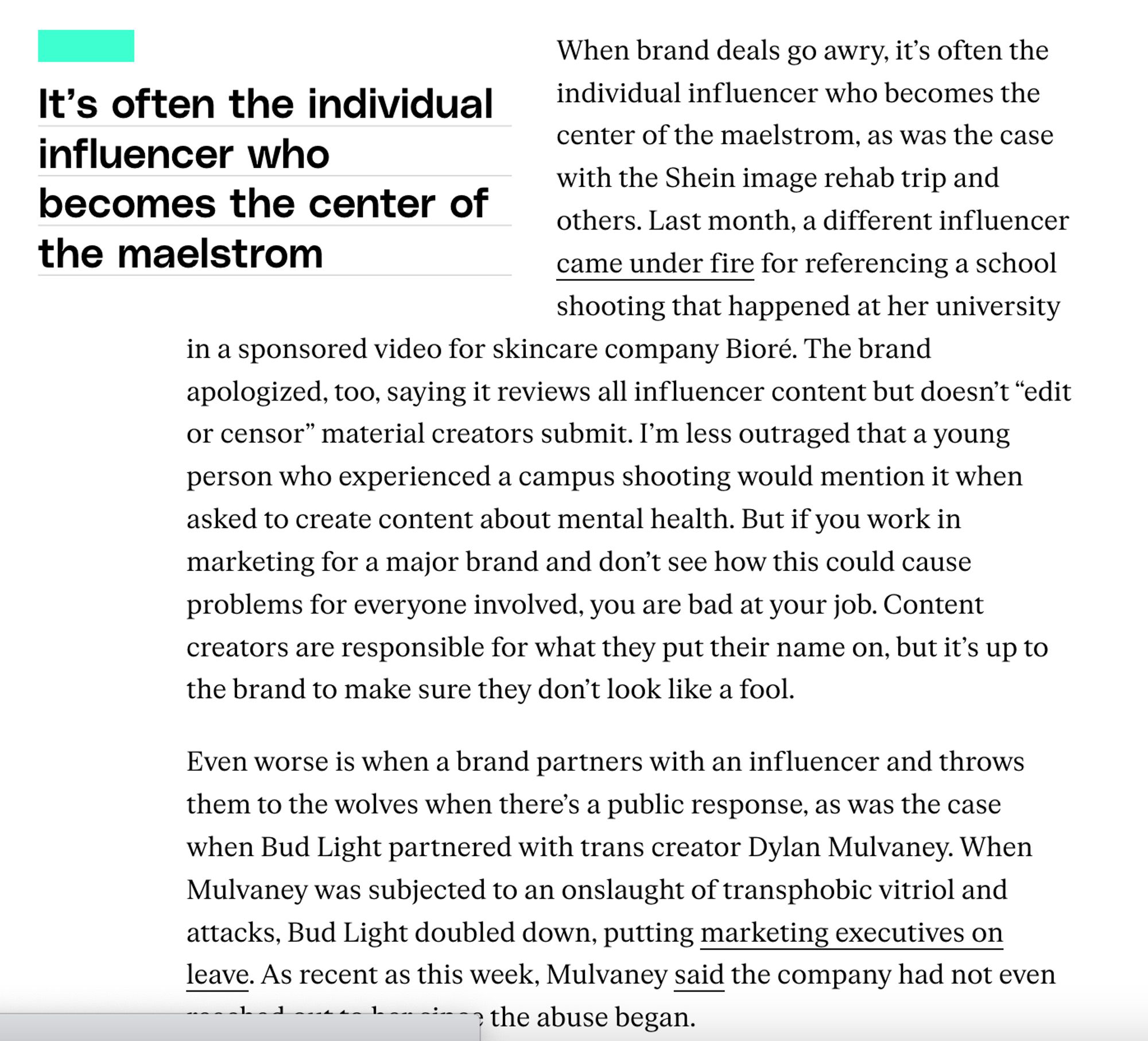 When brand deals go awry, it’s often the individual influencer who becomes the center of the maelstrom, as was the case with the Shein image rehab trip and others. Last month, a different influencer came under fire for referencing a school shooting that happened at her university in a sponsored video for skincare company Bioré. The brand apologized, too, saying it reviews all influencer content but doesn’t “edit or censor” material creators submit. I’m less outraged that a young person who experienced a campus shooting would mention it when asked to create content about mental health. But if you work in marketing for a major brand and don’t see how this could cause problems for everyone involved, you are bad at your job. Content creators are responsible for what they put their name on, but it’s up to the brand to make sure they don’t look like a fool. 

Even worse is when a brand partners with an influencer and throws them to the wolves when there’s a public response, as was the case w