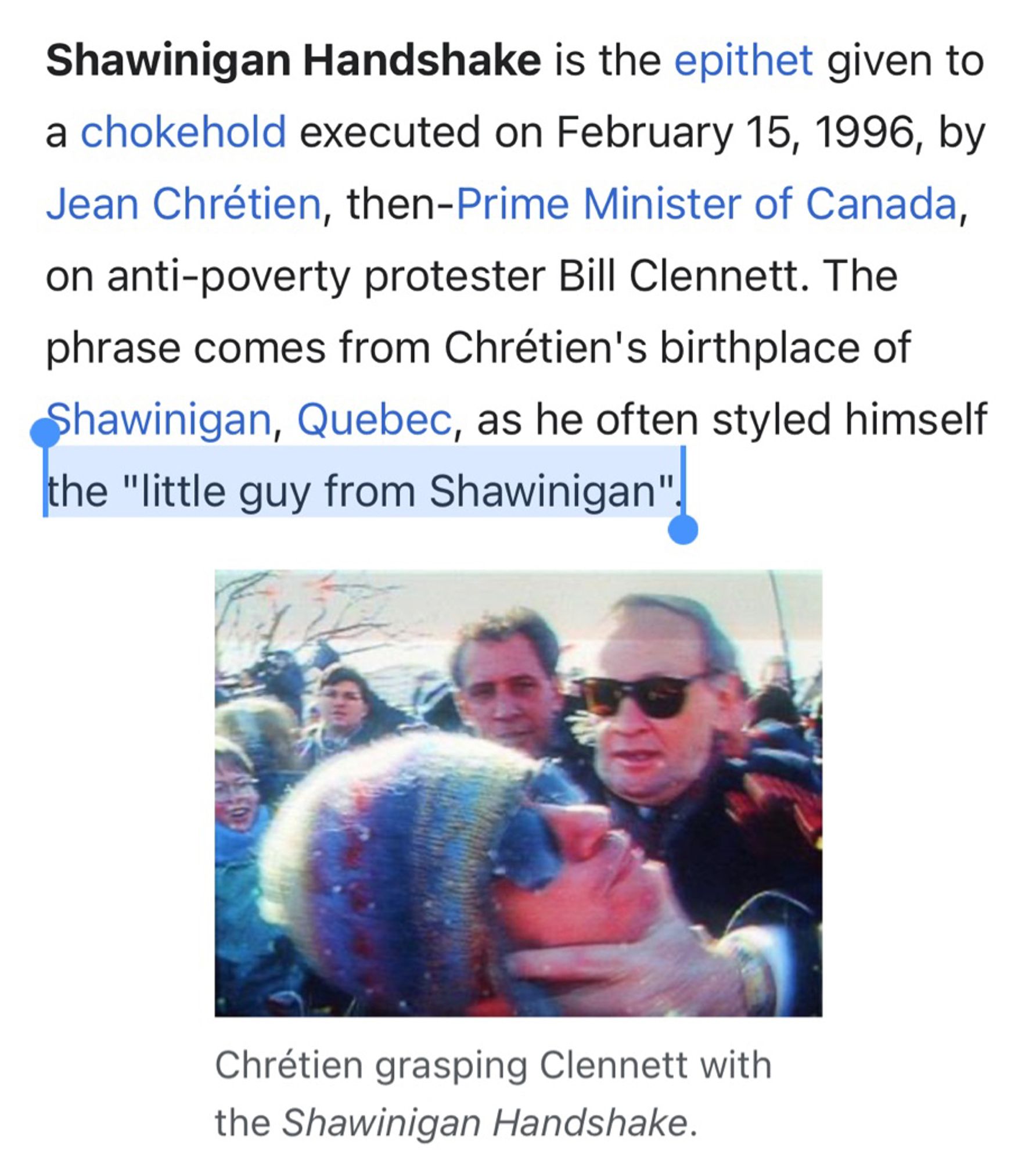 Shawinigan Handshake is the epithet given to a chokehold executed on February 15, 1996, by Jean Chrétien, then-Prime Minister of Canada, on anti-poverty protester Bill Clennett. The phrase comes from Chrétien's birthplace of Shawinigan, Quebec, as he often styled himself the "little guy from Shawinigan".