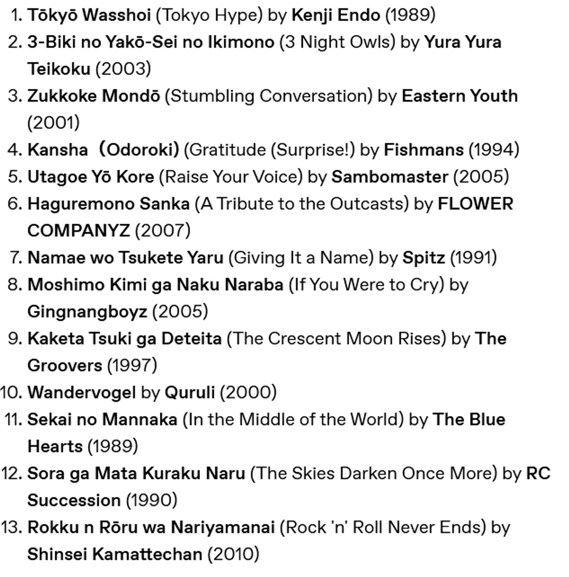 Tōkyō Wasshoi (Tokyo Hype) by Kenji Endo (1989)
    3-Biki no Yakō-Sei no Ikimono (3 Night Owls) by Yura Yura Teikoku (2003)
    Zukkoke Mondō (Stumbling Conversation) by Eastern Youth (2001)
    Kansha（Odoroki) (Gratitude (Surprise!) by Fishmans (1994)
    Utagoe Yō Kore (Raise Your Voice) by Sambomaster (2005)
    Haguremono Sanka (A Tribute to the Outcasts) by FLOWER COMPANYZ (2007)
    Namae wo Tsukete Yaru (Giving It a Name) by Spitz (1991)
    Moshimo Kimi ga Naku Naraba (If You Were to Cry) by Gingnangboyz (2005)
    Kaketa Tsuki ga Deteita (The Crescent Moon Rises) by The Groovers (1997)
    Wandervogel by Quruli (2000)
    Sekai no Mannaka (In the Middle of the World) by The Blue Hearts (1989)
    Sora ga Mata Kuraku Naru (The Skies Darken Once More) by RC Succession (1990)
    Rokku n Rōru wa Nariyamanai (Rock 'n' Roll Never Ends) by Shinsei Kamattechan (2010)