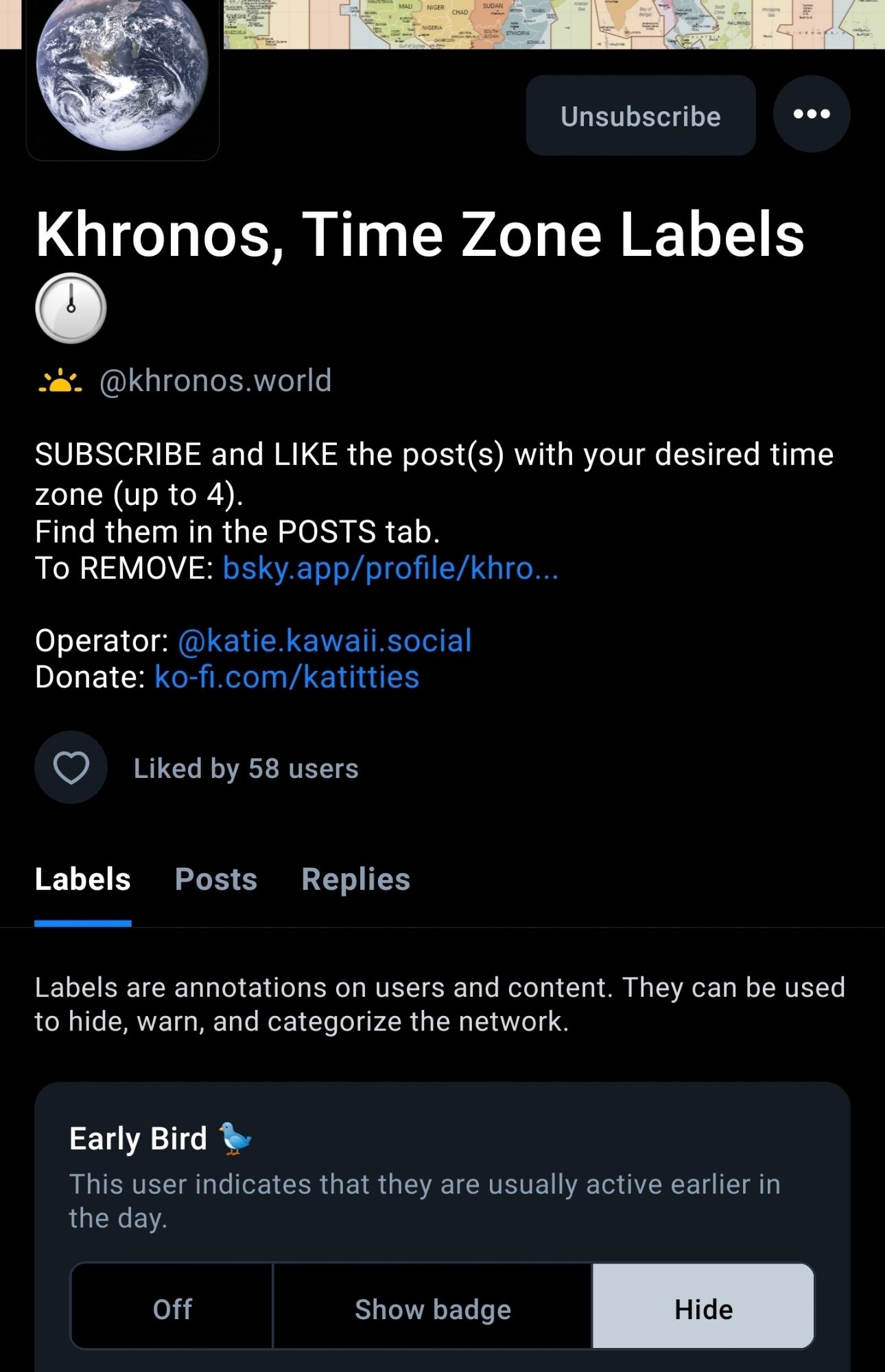 Khronos, Time Zone Labels 🕛

@khronos.world

SUBSCRIBE and LIKE the post(s) with your desired time zone (up to 4). Find them in the POSTS tab. To REMOVE: bsky.app/profile/khro...
Operator: @katie.kawaii.social
Donate: ko-fi.com/katitties

Liked by 59 users

Labels Posts Replies

Labels are annotations on users and content. They can be used to hide, warn, and categorize the network.

Early Bird 🐦

This user indicates that they are usually active earlier in the day.

HIDE