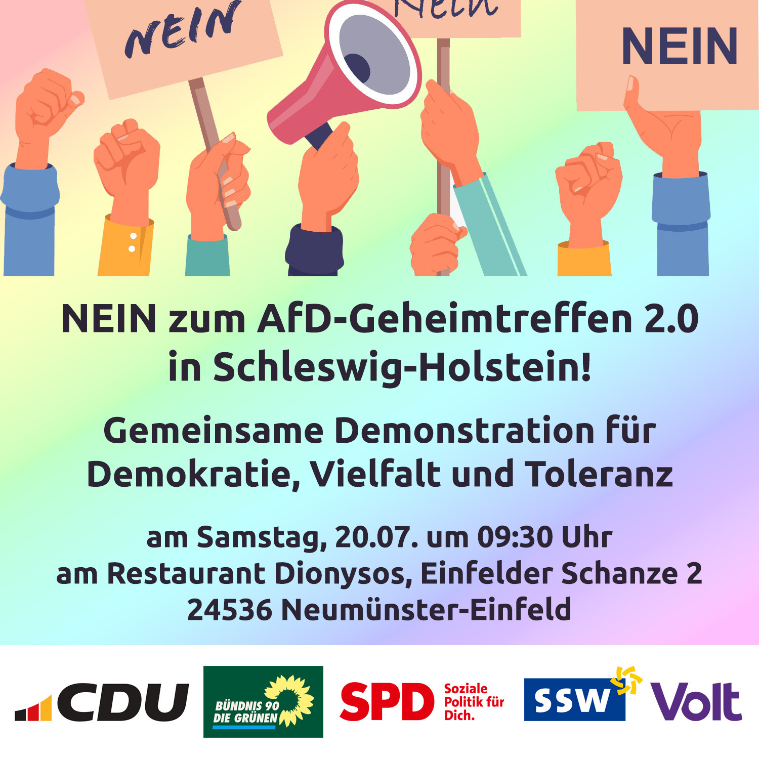 In die Höhe gestreckte Hände mit Schildern, auf denen Nein steht und ein Megaphon. Darunter der Text:

NEIN zum AfD-Geheimtreffen 2.0 in Schleswig-Holstein! Gemeinsame Demonstration für Demokratie, Vielfalt und Toleranz am Samstag, 20.07. um 09:30 Uhr am Restaurant Dionysos, Einfelder Schanze 2, 24536 Neumünster-Einfeld.

Darunter die Logos von CDU, GRÜNEN, SPD, SSW und VOLT.