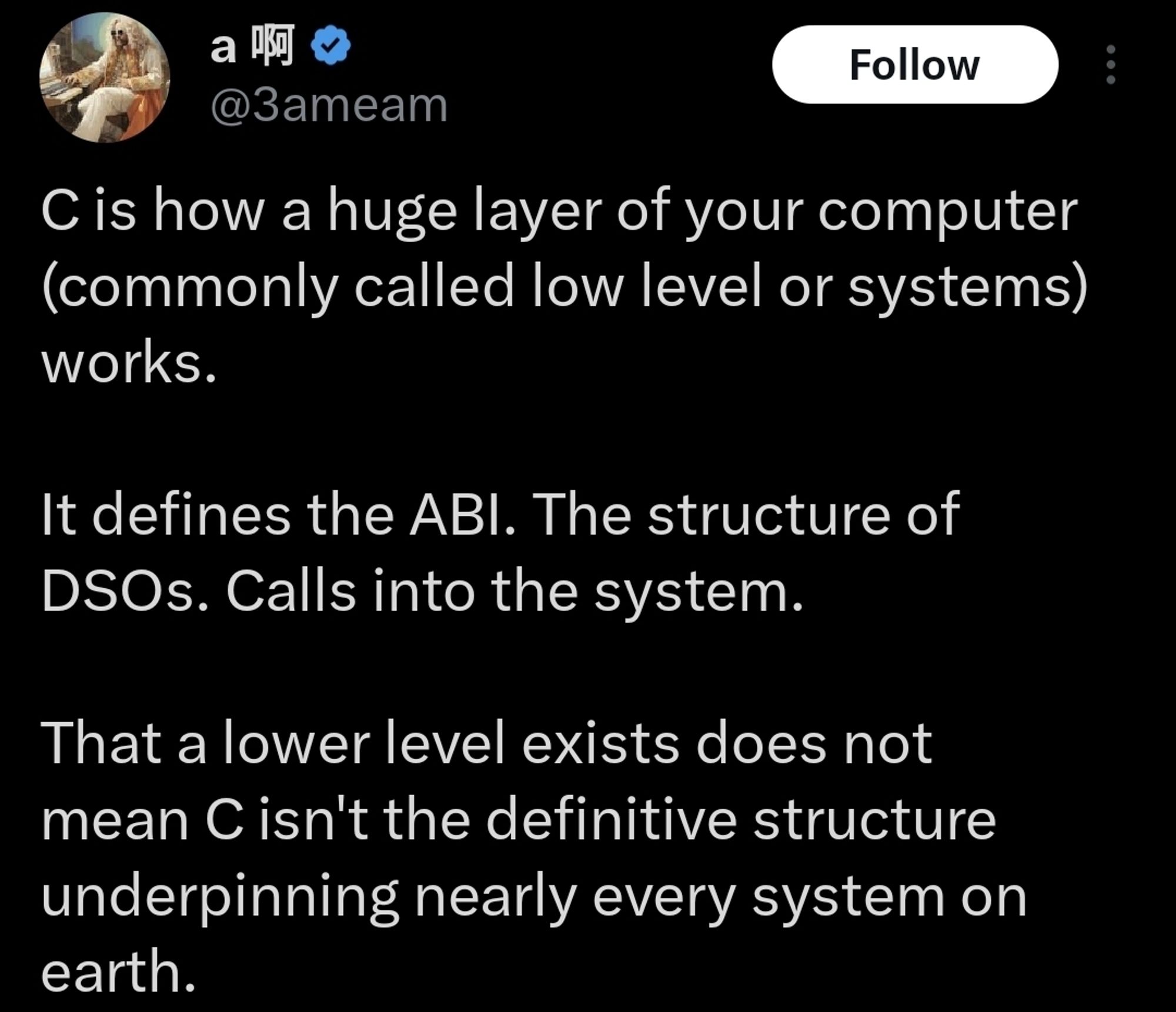 "C is how a huge layer of your computer (commonly called low level or systems) works.

It defines the ABI. The structure of DSOs. Calls into the system.

That a lower level exists does not mean C isn't the definitive structure underpinning nearly every system on earth."