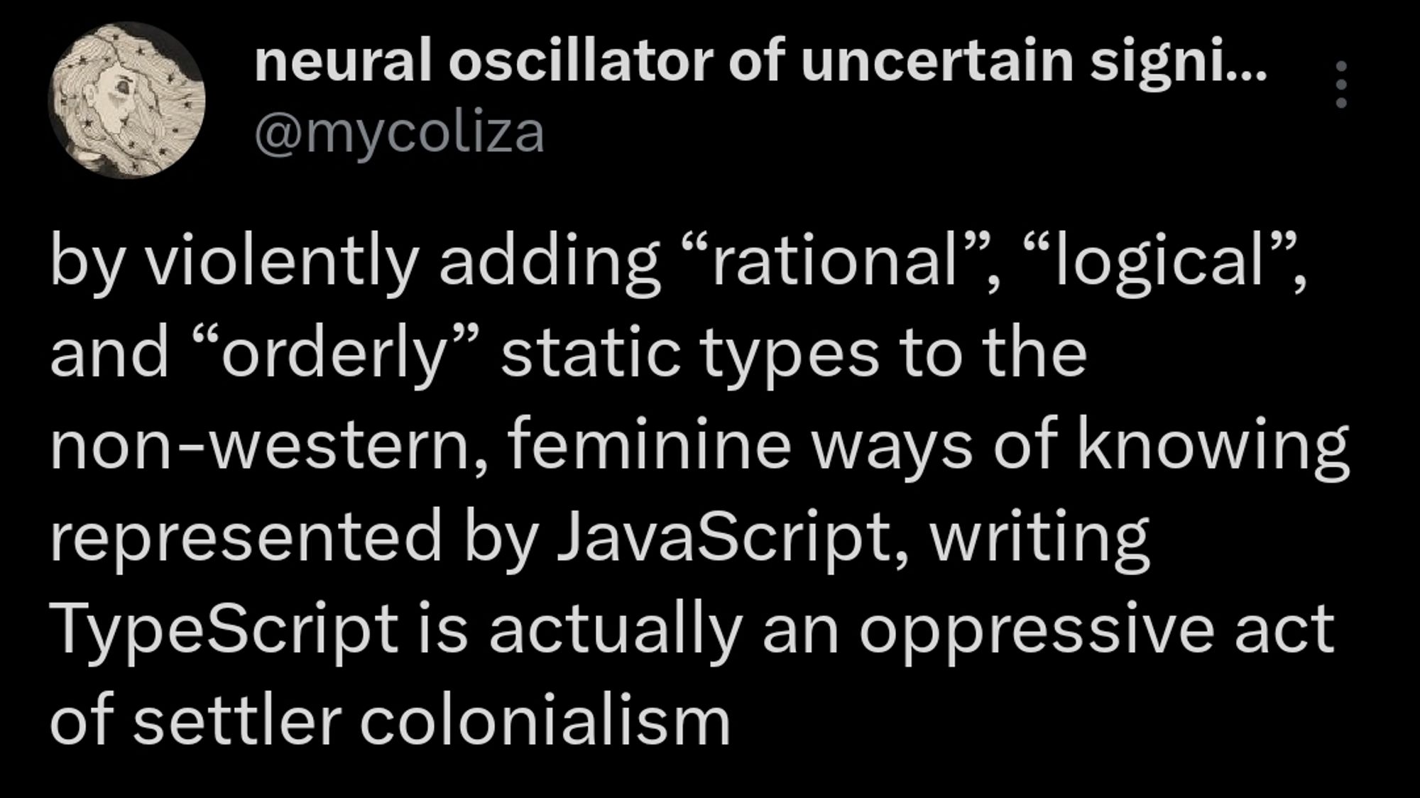 "by violently adding “rational”, “logical”, and “orderly” static types to the non-western, feminine ways of knowing represented by JavaScript, writing TypeScript is actually an oppressive act of settler colonialism"