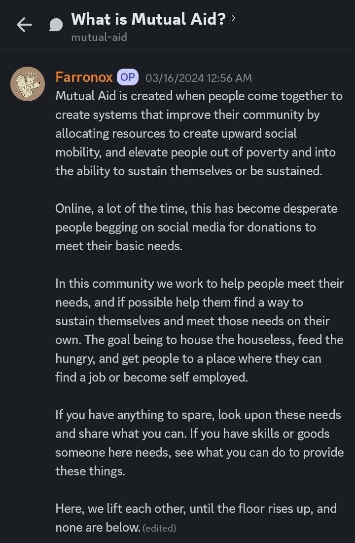 Mutual Aid is created when people come together to create systems that improve their community by allocating resources to create upward social mobility, and elevate people out of poverty and into the ability to sustain themselves or be sustained. 

Online, a lot of the time, this has become desperate people begging on social media for donations to meet their basic needs. 

In this community we work to help people meet their needs, and if possible help them find a way to sustain themselves and meet those needs on their own. The goal being to house the houseless, feed the hungry, and get people to a place where they can find a job or become self employed. 

If you have anything to spare, look upon these needs and share what you can. If you have skills or goods someone here needs, see what you can do to provide these things. 

Here, we lift each other, until the floor rises up, and none are below.