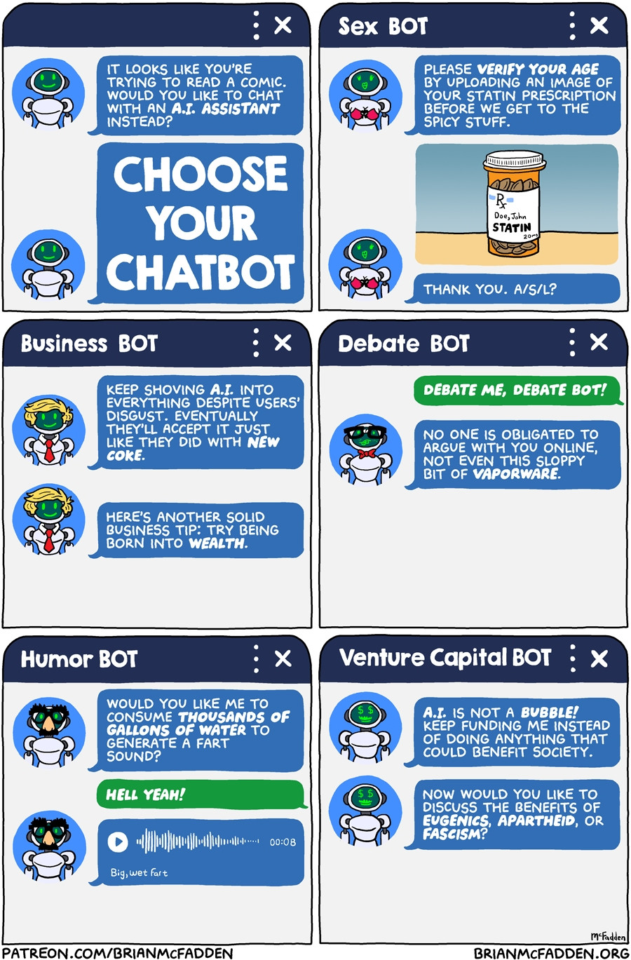 (panel 1 - Title in a chatbot window.)
prompt, "It looks like you're trying to read a comic. Would you like to chat with an A.I. assistant instead?"
Choose Your CHATBOT
(panel 2 - A chat window with an avatar of a robot in lingerie, and a user uploaded pic of pills.)
SEX BOT
text, "Please verify your age by uploading an image of your statin prescription before we get to the spicy stuff. Thank you. A/S/L?"
(panel 3 - A chat window with an avatar of a robot wearing a tie.)
BUSINESS BOT
text, "Keep shoving A.I. into everything despite users' disgust. Eventually they'll accept it just like they did with NEW COKE.
Here’s another solid business tip: Try being born into wealth."
(panel 4 - A chat window with an avatar of a robot wearing a bowtie and nerd glasses.)
DEBATE BOT
user, "DEBATE ME, DEBATE BOT!"
text, "No one is obligated to argue with you online, not even this sloppy bit of vaporware."
(panel 5 - A chat window with an avatar of a robot wearing Groucho glasses.)
HUMOR BOT
text, "Would you like me to consume thousands of gallons of water to generate a fart sound?"
user, "Hell yeah!"
(panel 6 - A chat window with an avatar of a robot with dollar signs for eyes.)
VENTURE CAPITAL BOT
text, "A.I. is not a BUBBLE! Keep funding me instead of doing anything that could benefit society!
Now would you like to discuss the benefits of eugenics, apartheid, or fascism?"