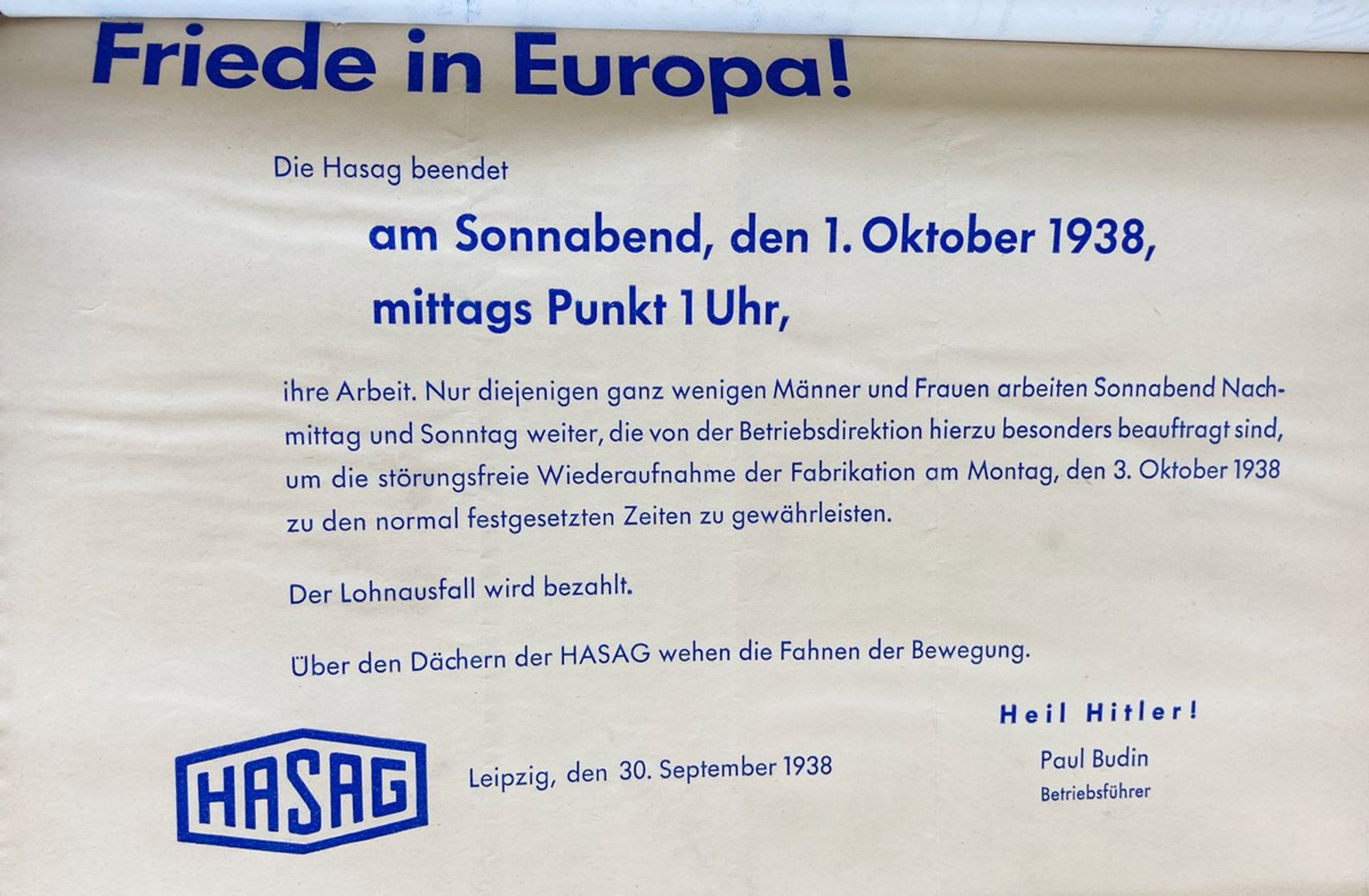 Aushang der HASAG Meuselwitz: 
"Friede in Europa!
Die Hasag beendet am Sonnabend, den 1. Oktober 1938, mittags Punkt 1 Uhr, ihre Arbeit. Nur diejenigen ganz wenigen Männer und Frauen arbeiten Sonnabend Nachmittag und Sonntag weiter, die von der Betriebsdirektion hierzu besonders beauftragt sind, um die störungsfreie Wiederaufnahme der Fabrikation am Montag, den 3. Oktober 1938 zu den normal festgesetzten Zeiten zu gewährleisten.
Der Lohnausfall wird bezahlt.
Über den Dächern der HASAG wehen die Fahnen der Bewegung.
Leipzig, den 30. September 1938 - Paul Budin, Betriebsführer"
Quelle: Staatsarchiv Altenburg