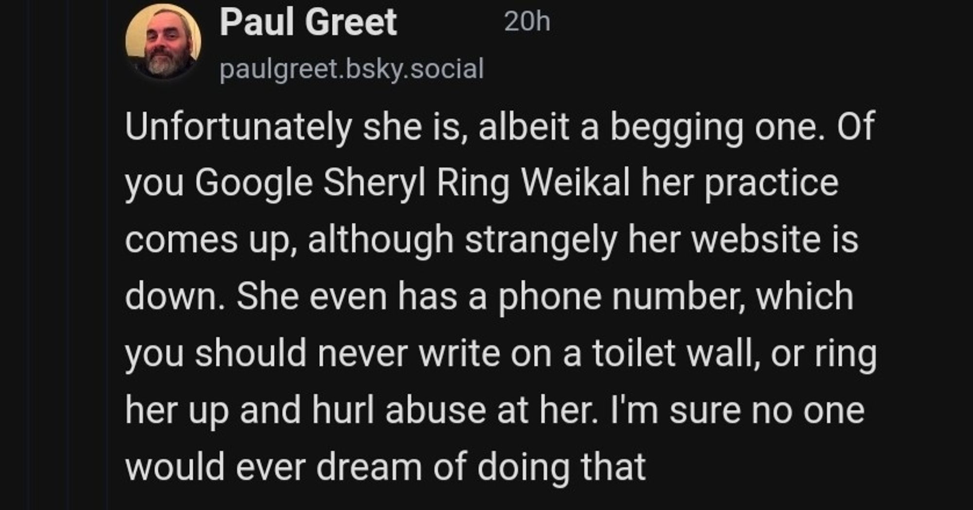 Paul Greet 
@paulgreet.bsky.social
Unfortunately she is, albeit a begging one. If you google Sheryl Ring Weikal her practice comes up, although strangely her website is down. She even has a phone number, which you should never write on a toilet wall, or ring her up and hurl abuse at her. I'm sure no one would ever dream of doing that.