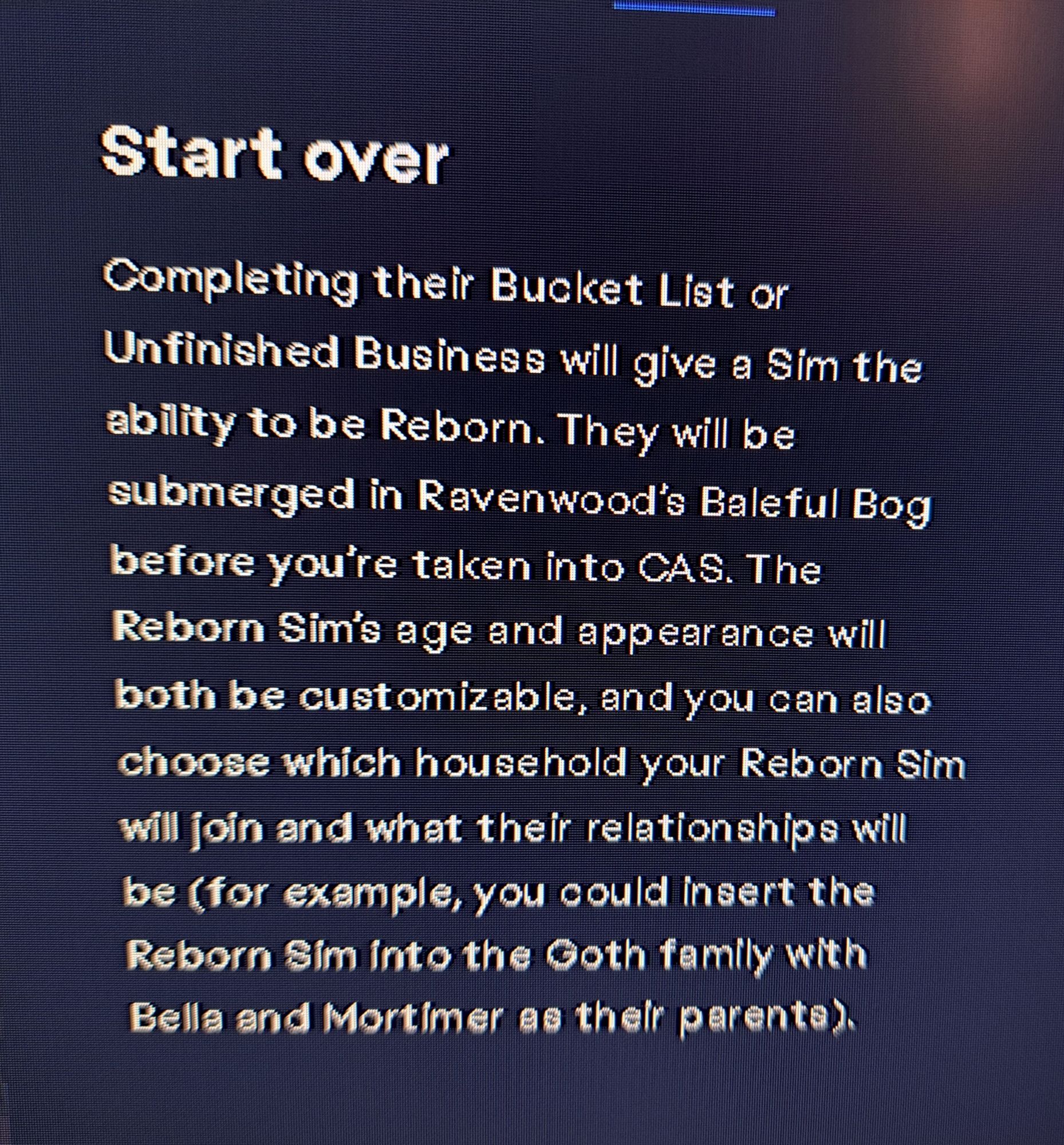 start over

completing their bucket list or unfinished business will giv a sim the ability to be reo orn. they will be submerged in ravenwood's baleful bog before you're taken into cas. the reborn sim's age and appearance will both be customizable, and you can also choose which househomd your reborn sim will join and what their relationships will be (for example, you could insert the reborn sim into the goth family with bella and mortimer as their parents).