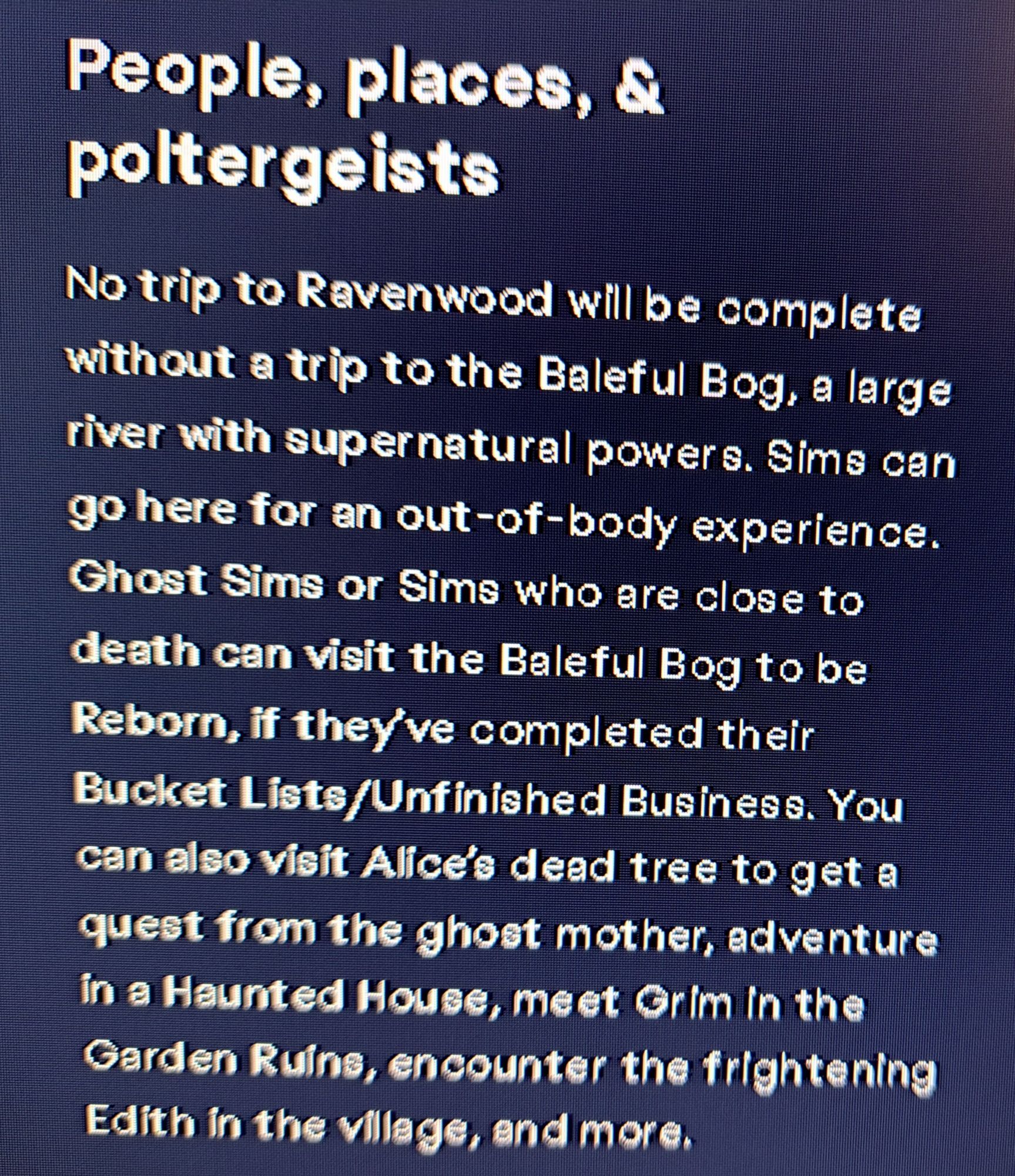 people, places, & poltergeists

no trip to ravenwood will be conolete without a trip to the baleful bog, a large river with supernatural powers. sims can go here for an out-of-body experience. ghost sims or sims who are close to death can visit the baleful bog to be reborn, if they've completed their bucket lists/unfinished business. you can also visit alice's dead tree to get a quest from the ghost mother, adventure in a haunted house, meet grim in the gardn ruins, encounter the frightening edith in the village, and more.