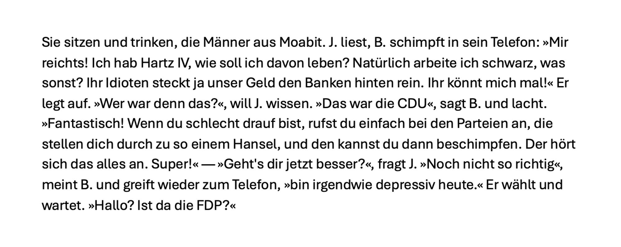 Sie sitzen und trinken, die Männer aus Moabit. J. liest, B. schimpft in sein Telefon: »Mir reichts! Ich hab Hartz IV, wie soll ich davon leben? Natürlich arbeite ich schwarz, was sonst? Ihr Idioten steckt ja unser Geld den Banken hinten rein. Ihr könnt mich mal!« Er legt auf. »Wer war denn das?«, will J. wissen. »Das war die CDU«, sagt B. und lacht. »Fantastisch! Wenn du schlecht drauf bist, rufst du einfach bei den Parteien an, die stellen dich durch zu so einem Hansel, und den kannst du dann beschimpfen. Der hört sich das alles an. Super!« — »Geht's dir jetzt besser?«, fragt J. »Noch nicht so richtig«, meint B. und greift wieder zum Telefon, »bin irgendwie depressiv heute.« Er wählt und wartet. »Hallo? Ist da die FDP?«