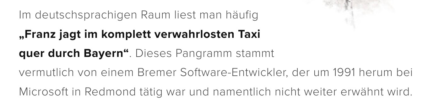 Microsoft Windows 3.1Im deutschsprachigen Raum liest man häufig „Franz jagt im komplett verwahrlosten Taxi quer durch Bayern“. Dieses Pangramm stammt vermutlich von einem Bremer Software-Entwickler, der um 1991 herum bei Microsoft in Redmond tätig war und namentlich nicht weiter erwähnt wird.