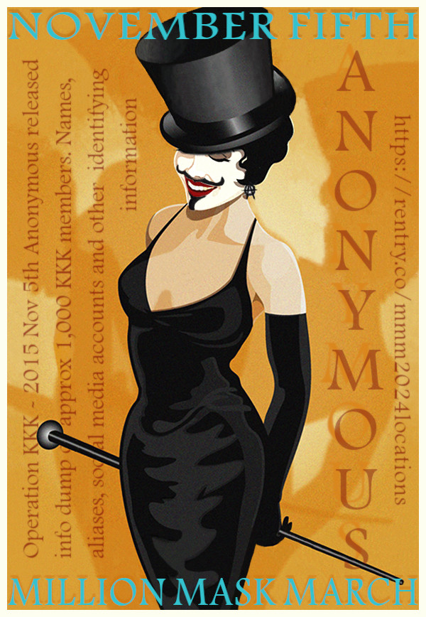 Feminine figure in black sleeveless dress, with long black gloves, holding a black cane, wearing a black top hat and face painted like the Anonymous Guy Fawkes mask.
Text in the image reads; Operation KKK - 2015 Nov 5th Anonymous released info dump of approx 1,000 KKK members. Names, aliases, social media accounts and other identifying information. Anonymous November Fifth Million Mask March.
And the website link https://rentry.co/mmm2024locations