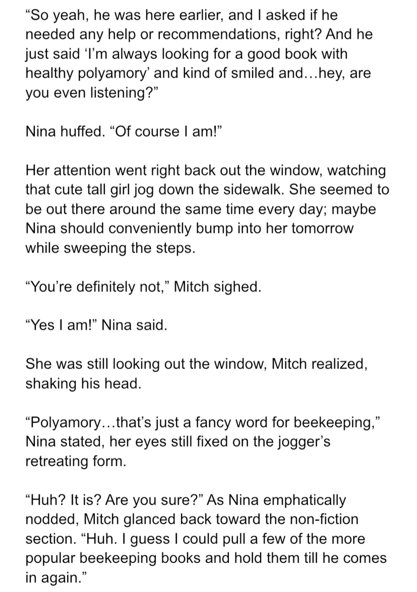 “So yeah, he was here earlier, and I asked if he needed any help or recommendations, right? And he just said ‘I’m always looking for a good book with healthy polyamory’ and kind of smiled and…hey, are you even listening?”

Nina huffed. “Of course I am!” 

Her attention went right back out the window, watching that cute tall girl jog down the sidewalk. She seemed to be out there around the same time every day; maybe Nina should conveniently bump into her tomorrow while sweeping the steps.

“You’re definitely not,” Mitch sighed.

“Yes I am!” Nina said.

She was still looking out the window, Mitch realized, shaking his head.

“Polyamory…that’s just a fancy word for beekeeping,” Nina stated, her eyes still fixed on the jogger’s retreating form.

“Huh? It is? Are you sure?” As Nina emphatically nodded, Mitch glanced back toward the non-fiction section. “Huh. I guess I could pull a few of the more popular beekeeping books and hold them till he comes in again.”