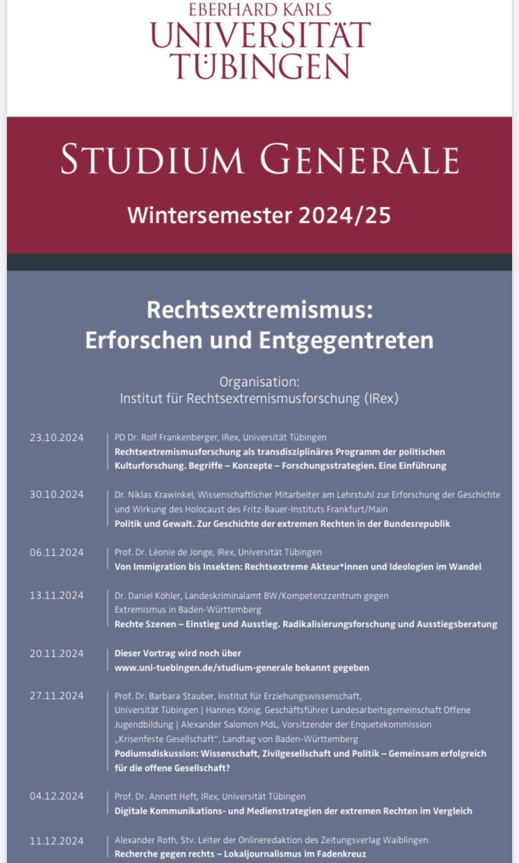 Programm Seite 1

23.10.2024: PD Dr. Rolf Frankenberger, IRex, Universität Tübingen: Rechtsextremismusforschung als transdisziplinäres Programm der politischen Kulturforschung. Begriffe – Konzepte – Forschungsstrategien. Eine Einführung
30.10.2024: Dr. Niklas Krawinkel, Wissenschaftlicher Mitarbeiter am Lehrstuhl zur Erforschung der Geschichte und Wirkung des Holocaust des Fritz-Bauer-Instituts Frankfurt/Main: Politik und Gewalt. Zur Geschichte der extremen Rechten in der Bundesrepublik
06.11.2024: Prof. Dr. Léonie de Jonge, IRex, Universität Tübingen: Von Immigration bis Insekten: Rechtsextreme Akteur*innen und Ideologien im Wandel
13.11.2024: Dr. Daniel Köhler, Landeskriminalamt BW/Kompetenzzentrum gegen
Extremismus in Baden-Württemberg: Rechte Szenen – Einstieg und Ausstieg. Radikalisierungsforschung und Ausstiegsberatung
20.11.2024: Dieser Vortrag wird noch über www.uni-tuebingen.de/studium-generale bekannt gegeben
27.11.2024: Prof. Dr. Barbara Stauber, Institut für Erziehungswissenschaft,
Universität Tübingen | Hannes König, Geschäftsführer Landesarbeitsgemeinschaft Offene Jugendbildung | Alexander Salomon MdL, Vorsitzender der Enquetekommission
„Krisenfeste Gesellschaft“, Landtag von Baden-Württemberg: Podiumsdiskussion: Wissenschaft, Zivilgesellschaft und Politik – Gemeinsam erfolgreich für die offene Gesellschaft?