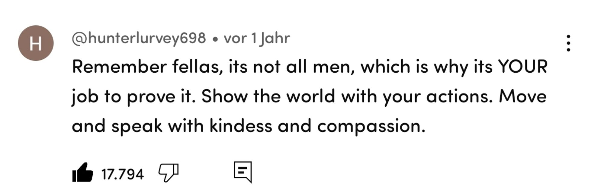 Comment on YouTube by hunterlurvey698: Remember fellas, it's not all men, which is why its YOUR job to prove it. Show the world with your actions. Move and speak with kindness and compassion.