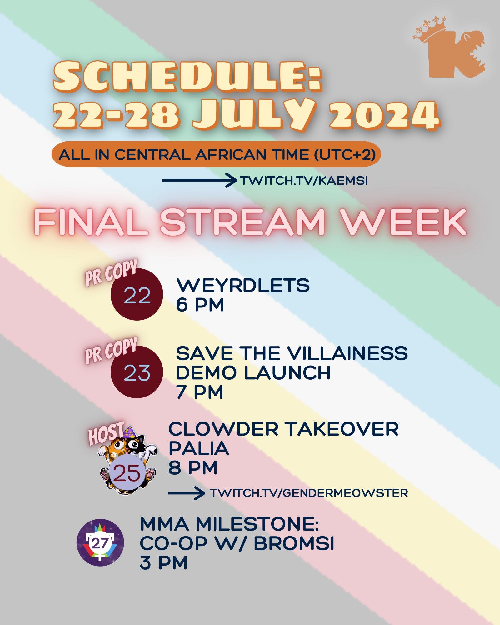 Schedule: week of 22-28 July 2024. Final stream week before hiatus. All times in UTC +2. Streams at twitch.tv/kaemsi unless otherwise indicated. 22 July, 6pm - PR copy of Weyrdlets thanks to Weyrdworks & Press Engine. 23 July, 7pm - PR copy of Save the Villainness DEMO thanks to Best Laid Plans Productions. 25 July, 8pm - HOST on GenderMeowster's channel, playing Palia for Clowder Takeover week. 27 July, 3pm - Meowster Mutual Aid Milestone unlocked: Co-op with Bromsi. Rest of the image includes a translucent accessible Disability Pride flag background and a watermark Kaemsi’s logo: a rounded ‘k’ with teeth in the side vee to create crocodile jaws, and the stem of the letter carrying a crown. Clowder Takeover marked with the GenderMeowster calico cat logo. Meowster Mutual Aid milestone stream marked with the Gender Federeation logo of the transgender symbol over a starry purple background.