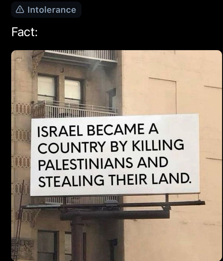 The above post, which doesn’t have alt text itself but it’s an image of a billboard photoshopped to have the text:
Fact: Israel became a country by killing Palestinians and stealing their land.


The post itself has been tagged intolerance by Bluesky moderation. For reasons unknown