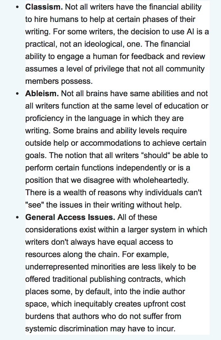 The NaNoWriMo’s page defending AI: • Classism. Not all writers have the financial ability to hire humans to help at certain phases of their writing. For some writers, the decision to use Al is a practical, not an ideological, one. The financial ability to engage a human for feedback and review assumes a level of privilege that not all community members possess.
• Ableism. Not all brains have same abilities and not all writers function at the same level of education or proficiency in the language in which they are writing. Some brains and ability levels require outside help or accommodations to achieve certain goals. The notion that all writers "should" be able to perform certain functions independently or is a position that we disagree with wholeheartedly.
There is a wealth of reasons why individuals can't
"see" the issues in their writing without help.
Alt text continued in next post