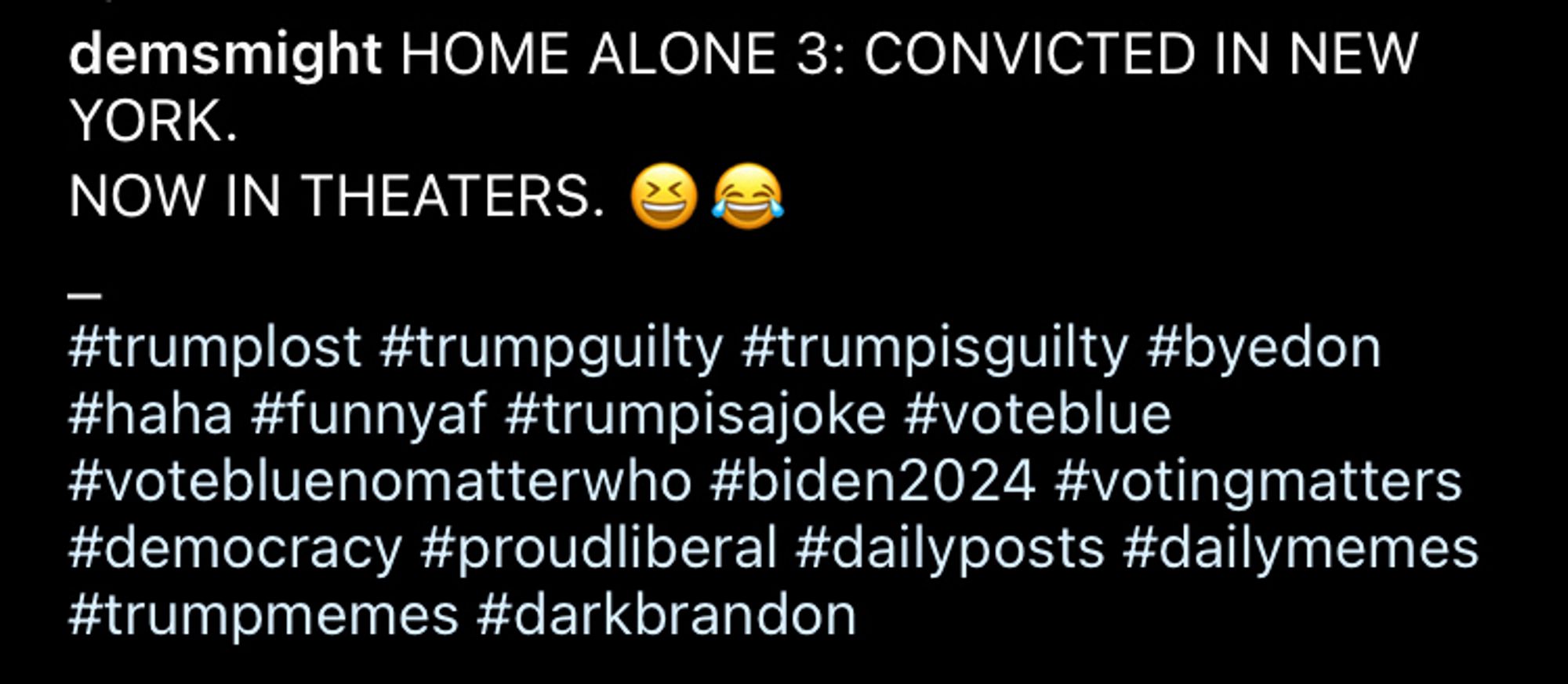 An Instagram account called “DemsMight” posted (in all caps) home alone 3: convicted in New York. Now in theaters (laughing emoji) (cry laughing emoji)

#trumplost #trumpguilty #trumpisguilty #byedon #haha #funnyaf #trumpisajoke #voteblue #votebluenomatterwho #biden2024 #votingmatters #democracy #proudliberal #dailyposts #dailymemes
#trumpmemes #darkbrandon