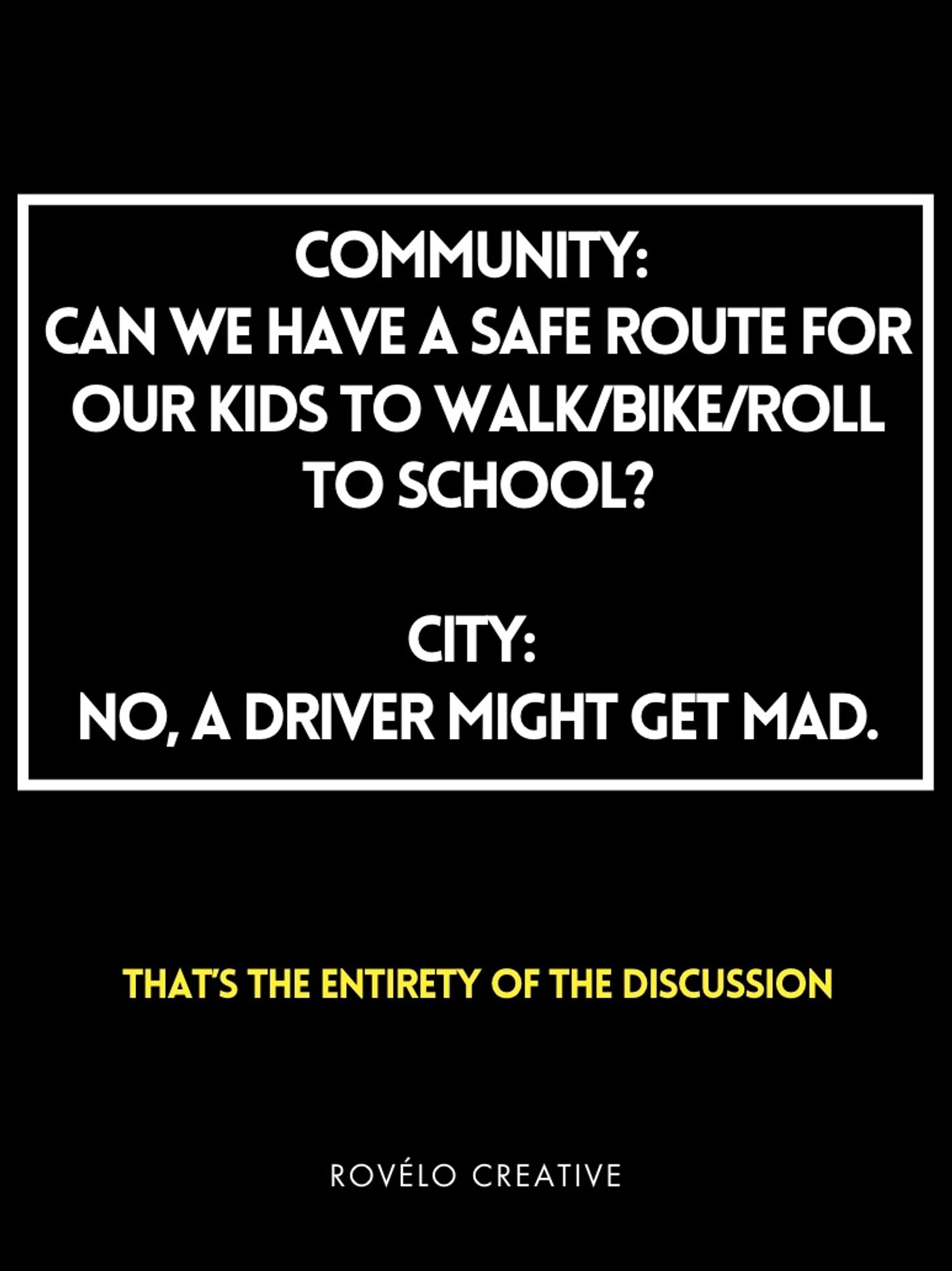 COMMUNITY:
CAN WE HAVE A SAFE ROUTE FOR OUR KIDS TO WALK/BIKE/ROLL
TO SCHOOL?
CITY:
NO, A DRIVER MIGHT GET MAD.
THAT'S THE ENTIRETY OF THE DISCUSSION