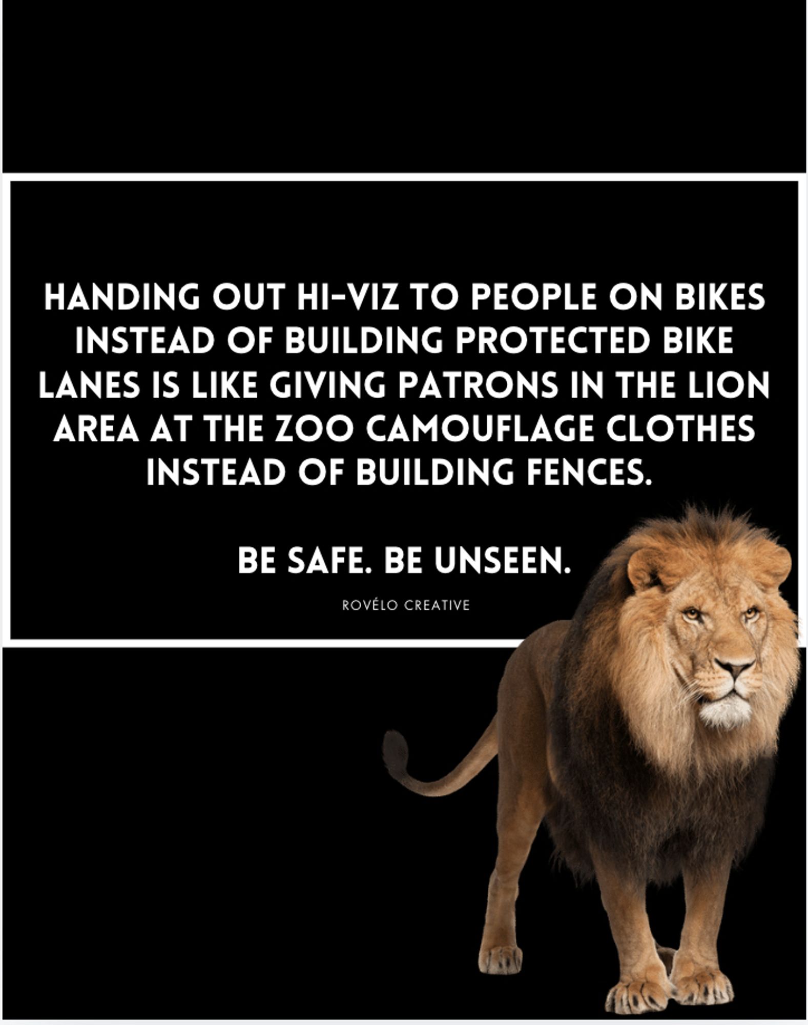 White text on black: 

Handing out hi-viz to people on bikes instead of building protected bike lanes is like giving patrons in the lion area at the zoo camouflage clothes instead of building fences. 

Be Safe. Be Unseen.

Image of a lion