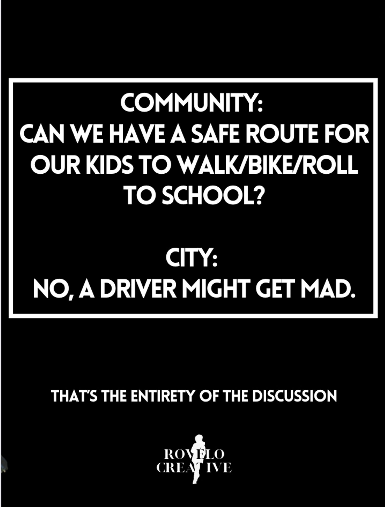 black poster with white type Community: 
Can we have a safe route for our kids to walk/bike/roll to school?

City: 
No, a driver might get mad.

That's the entirety of the discussion.