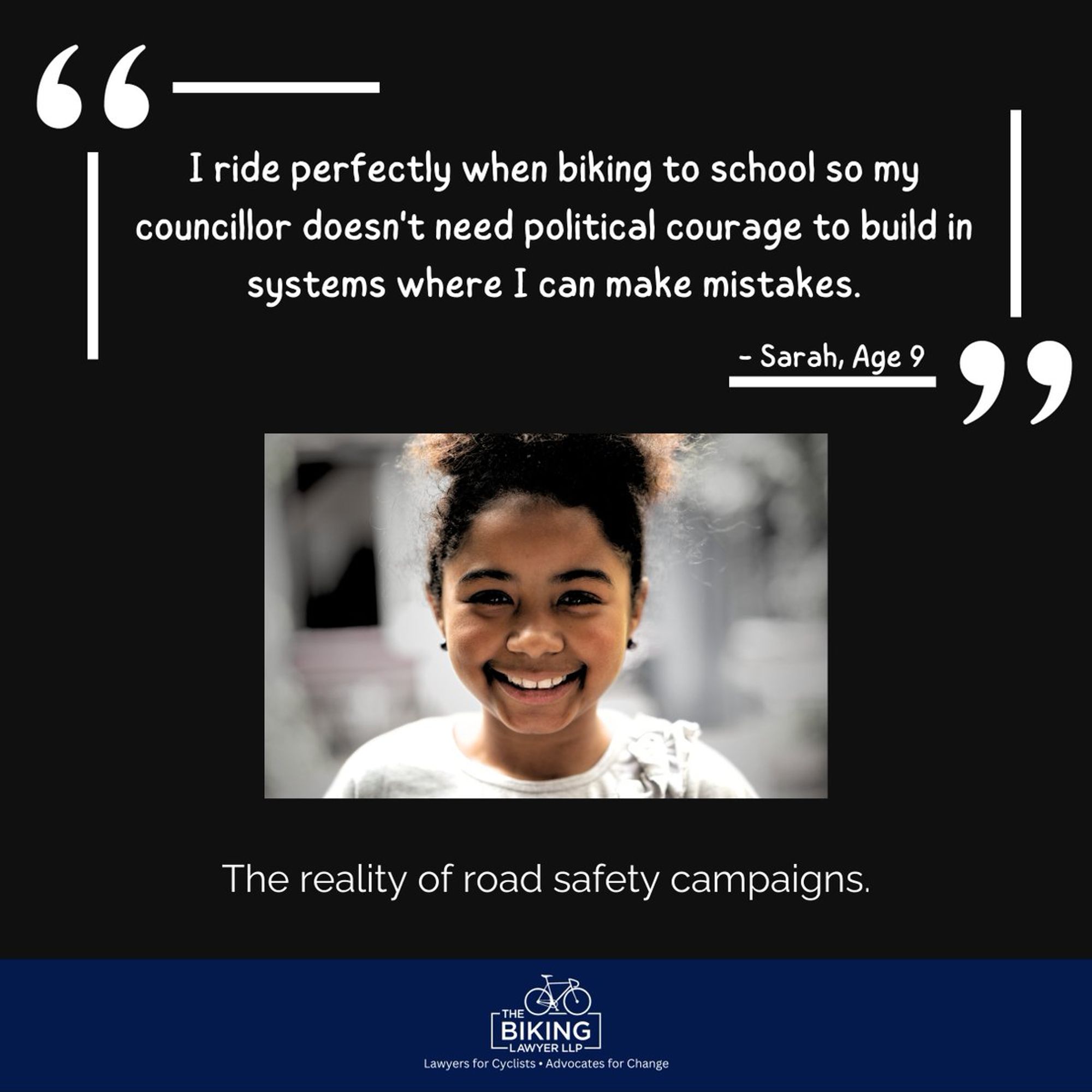 Image of a young girl text: I ride perfectly when biking to schools so my councillor doesnt need political courage to build in systems where I can maistakes."

The reality of road safety campaigns