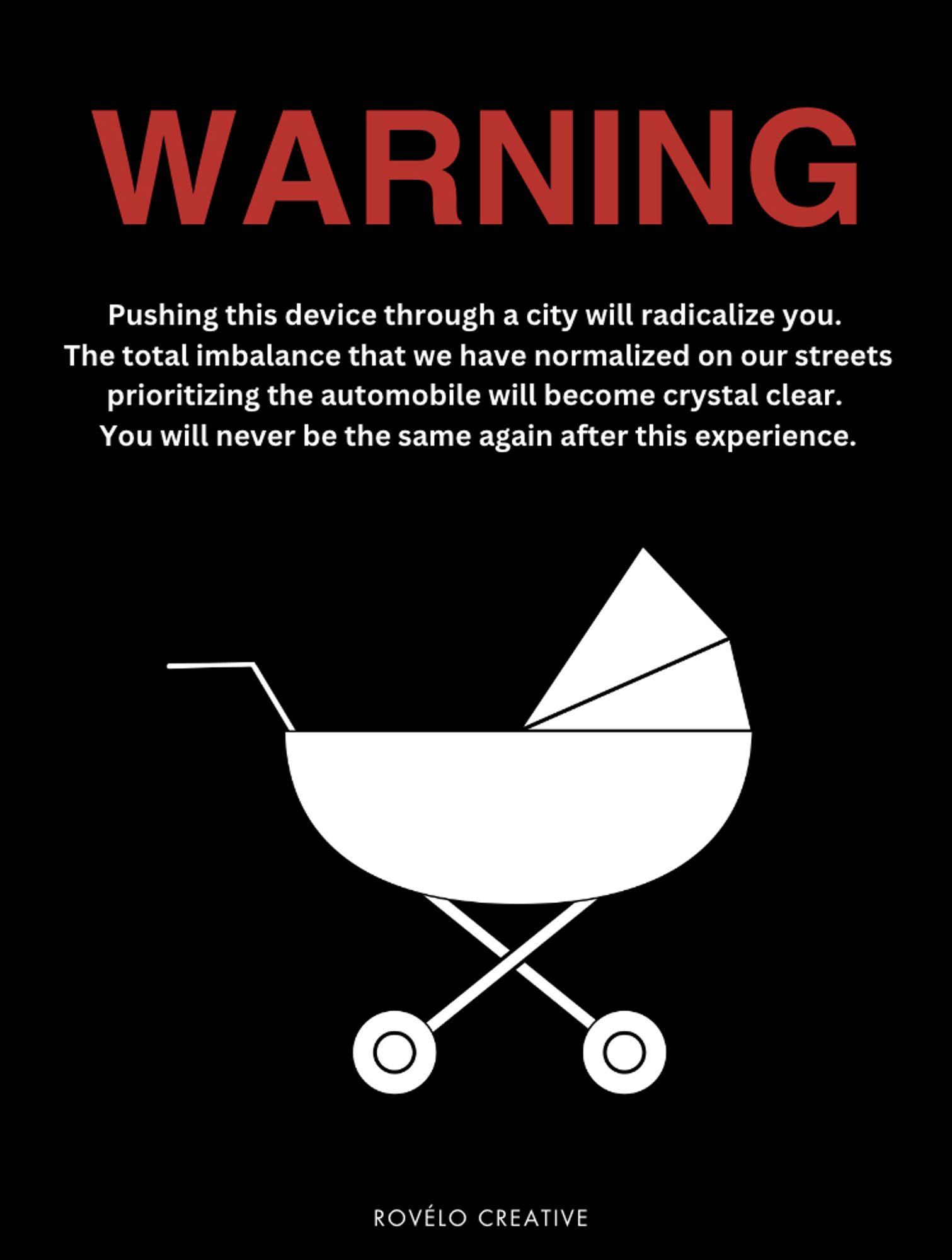 WARNING in red Text

White text
Pushing this device through a city will radicalize you.
The total imbalance that we have normalized on our streets prioritizing the automobile will become crystal clear.
You will never be the same again after this experience.

Stroller graphic in white