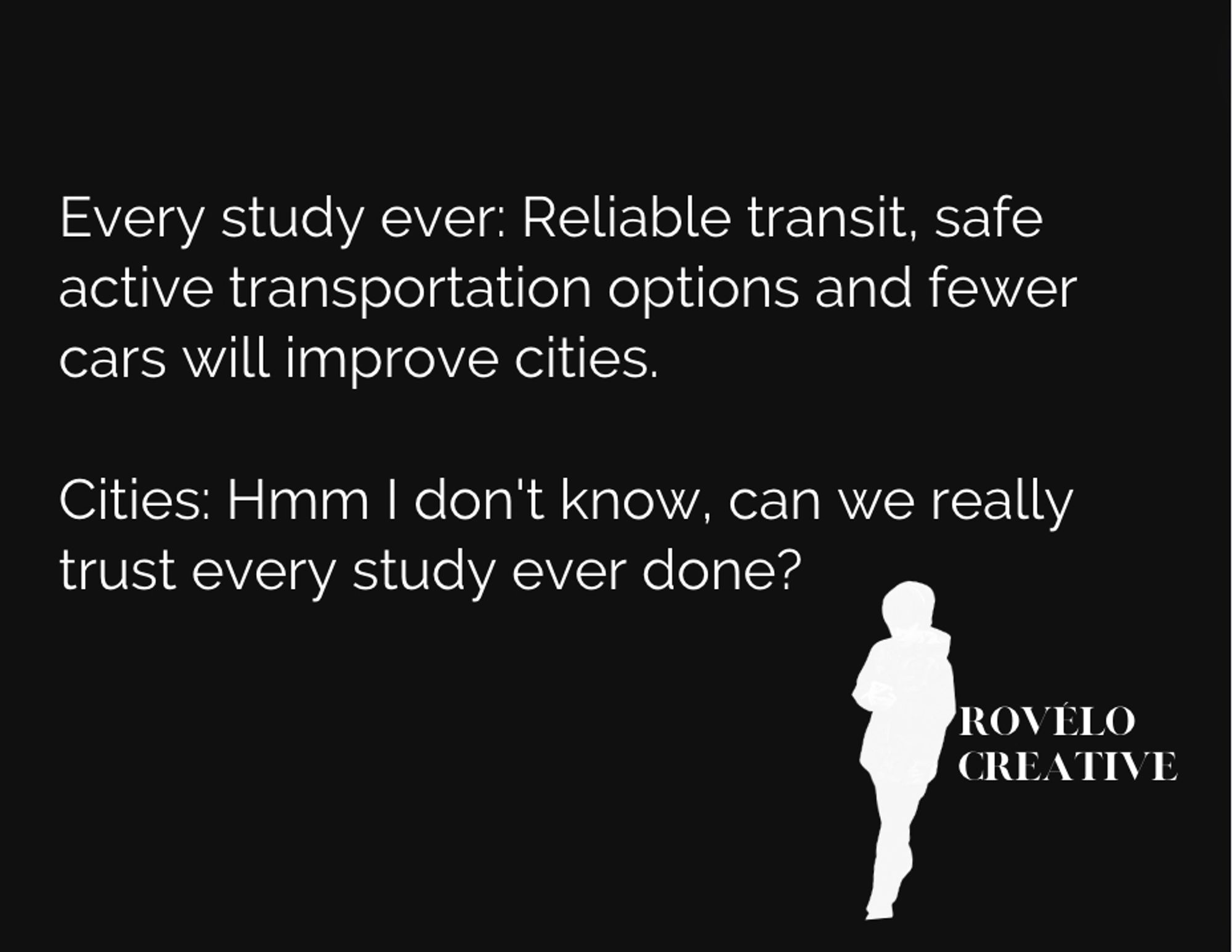 White text on black background

Every study ever: Reliable transit, safe active transportation options and fewer cars will improve cities.

Cities: Hmm I don't know, can we really trust every study ever done?

Rovélo Creative logo