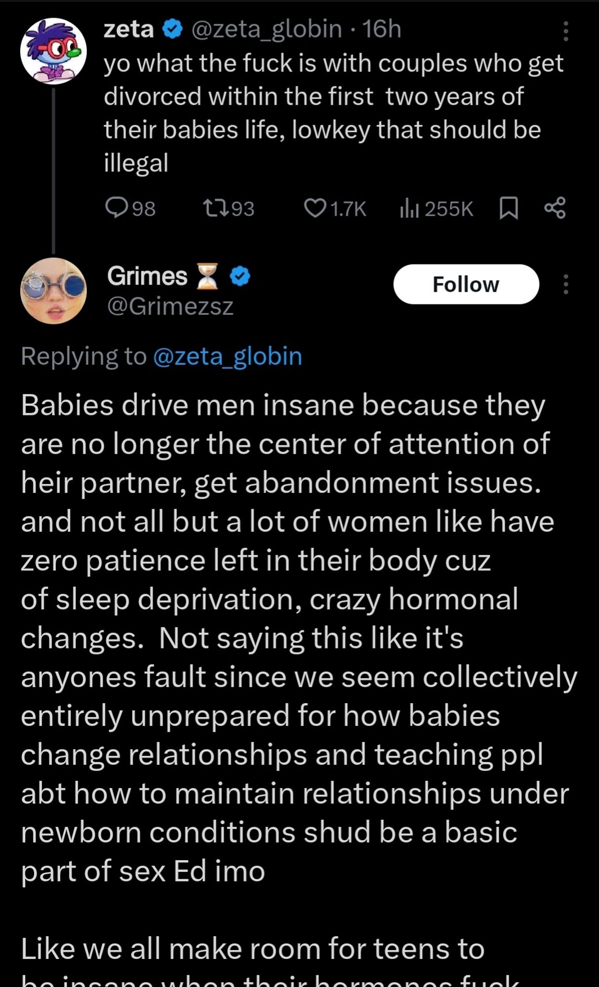 zeta @zeta_globin: yo what the fuck is with couples who get divorced within the first two years of their babies life, lowkey that should be illegal 

 Grimes: 
Replying to @zeta_globin
Babies drive men insane because they are no longer the center of attention of heir partner, get abandonment issues and not all but a lot of women like have zero patience left in their body cuz of sleep deprivation, crazy hormonal changes. Not saying this like it's anyones fault since we seem collectively entirely unprepared for how babies change relationships and teaching ppl abt how to maintain relationships under newborn conditions shud be a basic part of sex Ed imo
 Like we all make room for teens to (cuts off here)