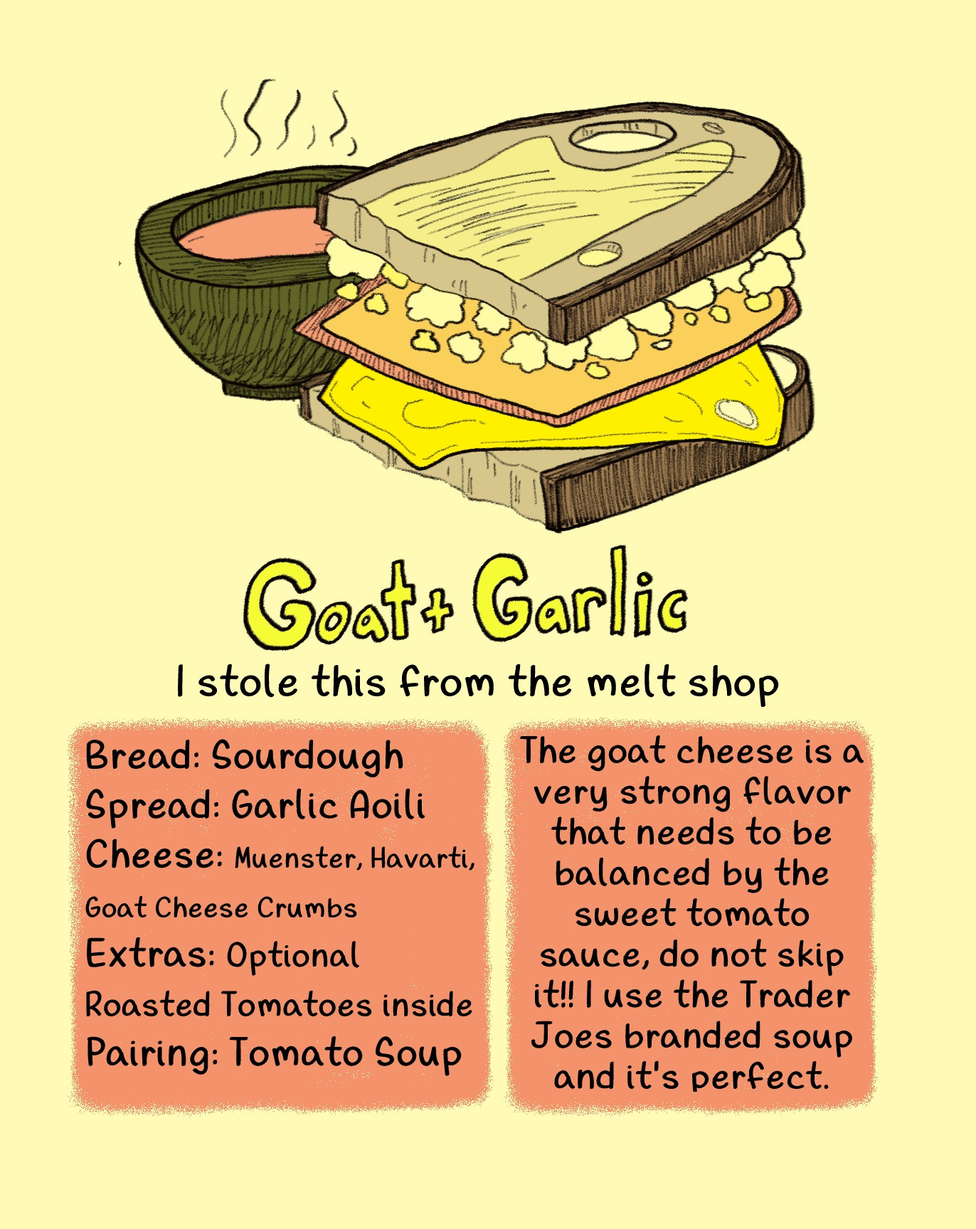 Goat and Garlic
I stole this from the melt shop
Bread: Sourdough
Spread: Garlic Aoili
Cheese: Muenster, Havarti, Goat Cheese Crumbs
Extras: Optional Roasted Tomatoes inside
Pairing: Tomato Soup
The goat cheese is a very strong flavor that needs to be balanced by the sweet tomato sauce, do not skip it!! I use the Trader Joes branded soup and it's perfect.
