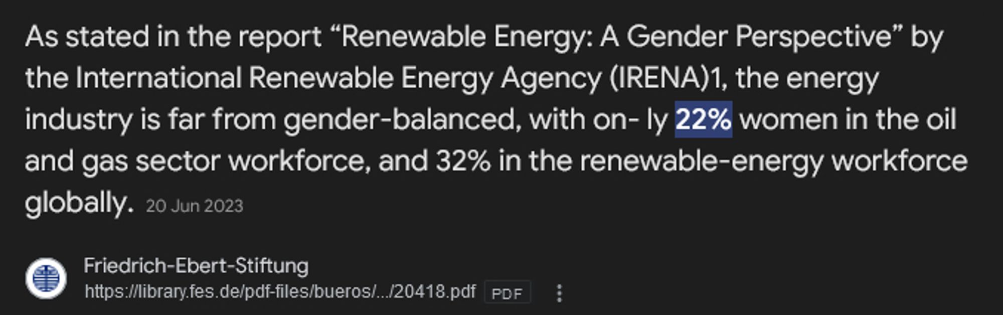 As stated in the report “Renewable Energy: A Gender Perspective” by the International Renewable Energy Agency (IRENA)1, the energy industry is far from gender-balanced, with on- ly 22% women in the oil and gas sector workforce, and 32% in the renewable-energy workforce globally.20 Jun 2023