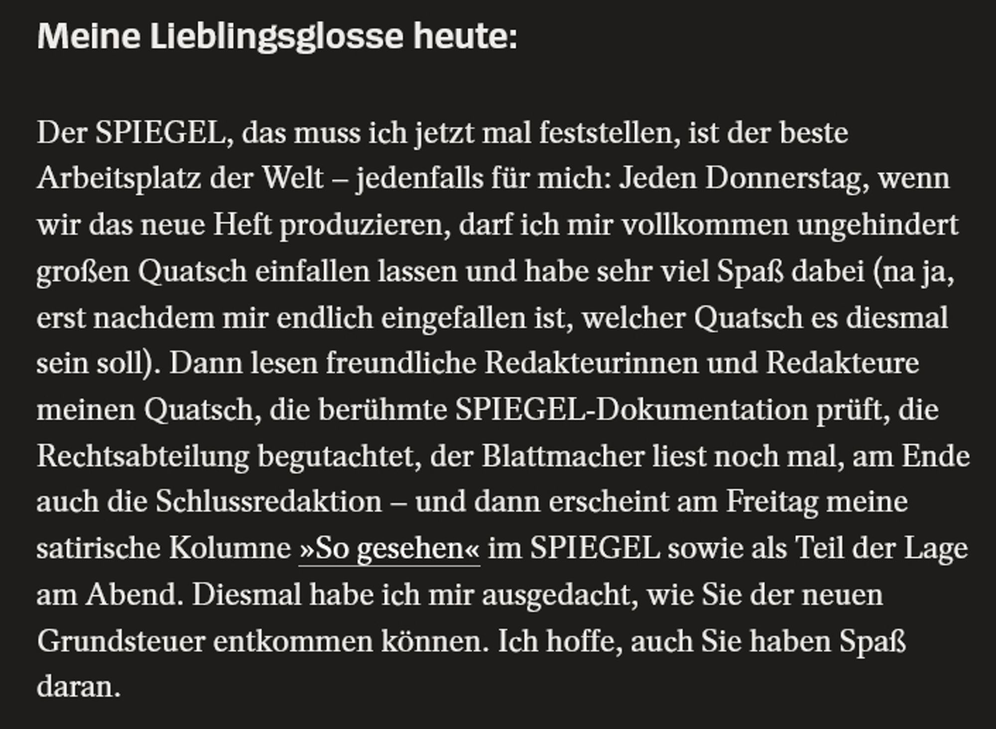 rare occurrence of them saying the quiet part loud: Meine Lieblingsglosse heute:

Der SPIEGEL, das muss ich jetzt mal feststellen, ist der beste Arbeitsplatz der Welt – jedenfalls für mich: Jeden Donnerstag, wenn wir das neue Heft produzieren, darf ich mir vollkommen ungehindert großen Quatsch einfallen lassen und habe sehr viel Spaß dabei (na ja, erst nachdem mir endlich eingefallen ist, welcher Quatsch es diesmal sein soll). Dann lesen freundliche Redakteurinnen und Redakteure meinen Quatsch, die berühmte SPIEGEL-Dokumentation prüft, die Rechtsabteilung begutachtet, der Blattmacher liest noch mal, am Ende auch die Schlussredaktion – und dann erscheint am Freitag meine satirische Kolumne »So gesehen« im SPIEGEL sowie als Teil der Lage am Abend. Diesmal habe ich mir ausgedacht, wie Sie der neuen Grundsteuer entkommen können. Ich hoffe, auch Sie haben Spaß daran.