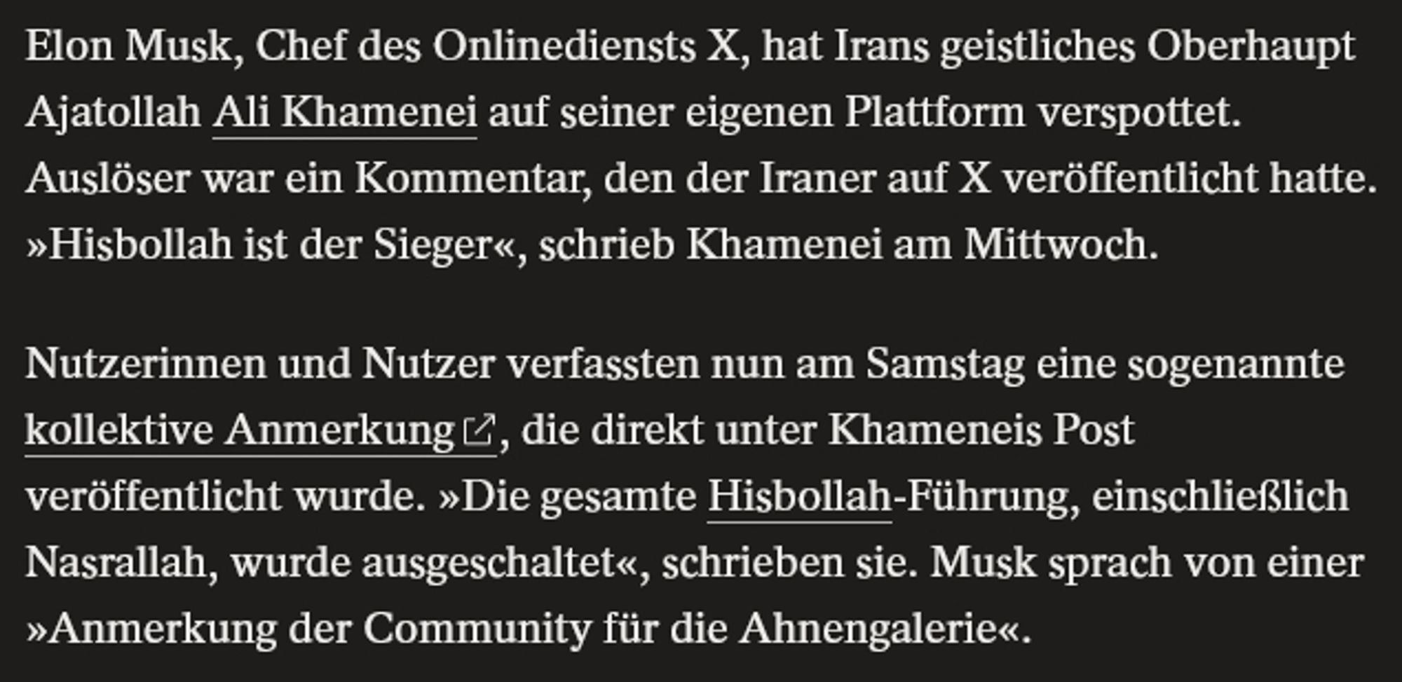 Elon Musk, Chef des Onlinediensts X, hat Irans geistliches Oberhaupt Ajatollah Ali Khamenei auf seiner eigenen Plattform verspottet. Auslöser war ein Kommentar, den der Iraner auf X veröffentlicht hatte. »Hisbollah ist der Sieger«, schrieb Khamenei am Mittwoch.

Nutzerinnen und Nutzer verfassten nun am Samstag eine sogenannte kollektive Anmerkung 
, die direkt unter Khameneis Post veröffentlicht wurde. »Die gesamte Hisbollah-Führung, einschließlich Nasrallah, wurde ausgeschaltet«, schrieben sie. Musk sprach von einer »Anmerkung der Community für die Ahnengalerie«.